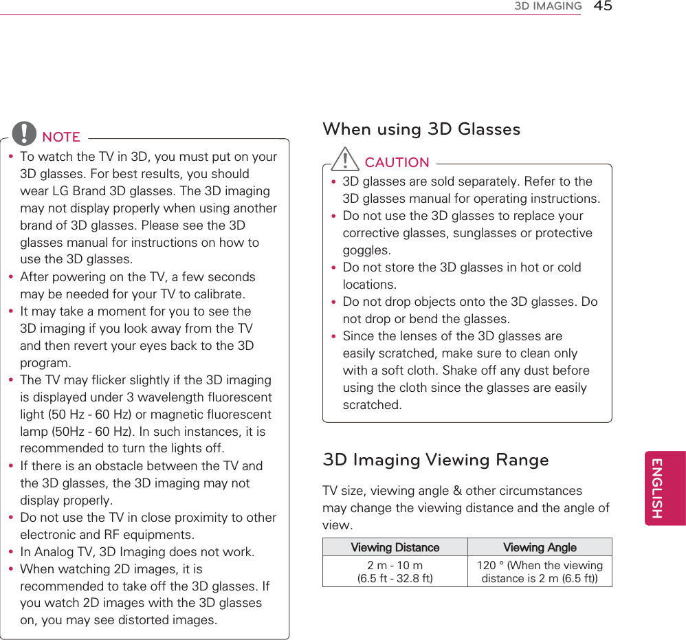 45ENGENGLISH3D IMAGINGNOTEyTo watch the TV in 3D, you must put on your 3D glasses. For best results, you should wear LG Brand 3D glasses. The 3D imaging may not display properly when using another brand of 3D glasses. Please see the 3D glasses manual for instructions on how to use the 3D glasses.yAfter powering on the TV, a few seconds may be needed for your TV to calibrate. yIt may take a moment for you to see the 3D imaging if you look away from the TV and then revert your eyes back to the 3D program.yThe TV may flicker slightly if the 3D imaging is displayed under 3 wavelength fluorescent light (50 Hz - 60 Hz) or magnetic fluorescent lamp (50Hz - 60 Hz). In such instances, it is recommended to turn the lights off.yIf there is an obstacle between the TV and the 3D glasses, the 3D imaging may not display properly.yDo not use the TV in close proximity to other electronic and RF equipments.yIn Analog TV, 3D Imaging does not work.yWhen watching 2D images, it is recommended to take off the 3D glasses. If you watch 2D images with the 3D glasses on, you may see distorted images.When using 3D GlassesCAUTIONy3D glasses are sold separately. Refer to the 3D glasses manual for operating instructions.yDo not use the 3D glasses to replace your corrective glasses, sunglasses or protective goggles.yDo not store the 3D glasses in hot or cold locations.yDo not drop objects onto the 3D glasses. Do not drop or bend the glasses.ySince the lenses of the 3D glasses are easily scratched, make sure to clean only with a soft cloth. Shake off any dust before using the cloth since the glasses are easily scratched.3D Imaging Viewing RangeTV size, viewing angle &amp; other circumstances may change the viewing distance and the angle of view.Viewing Distance Viewing Angle2 m - 10 m (6.5 ft - 32.8 ft)120 ° (When the viewing distance is 2 m (6.5 ft))