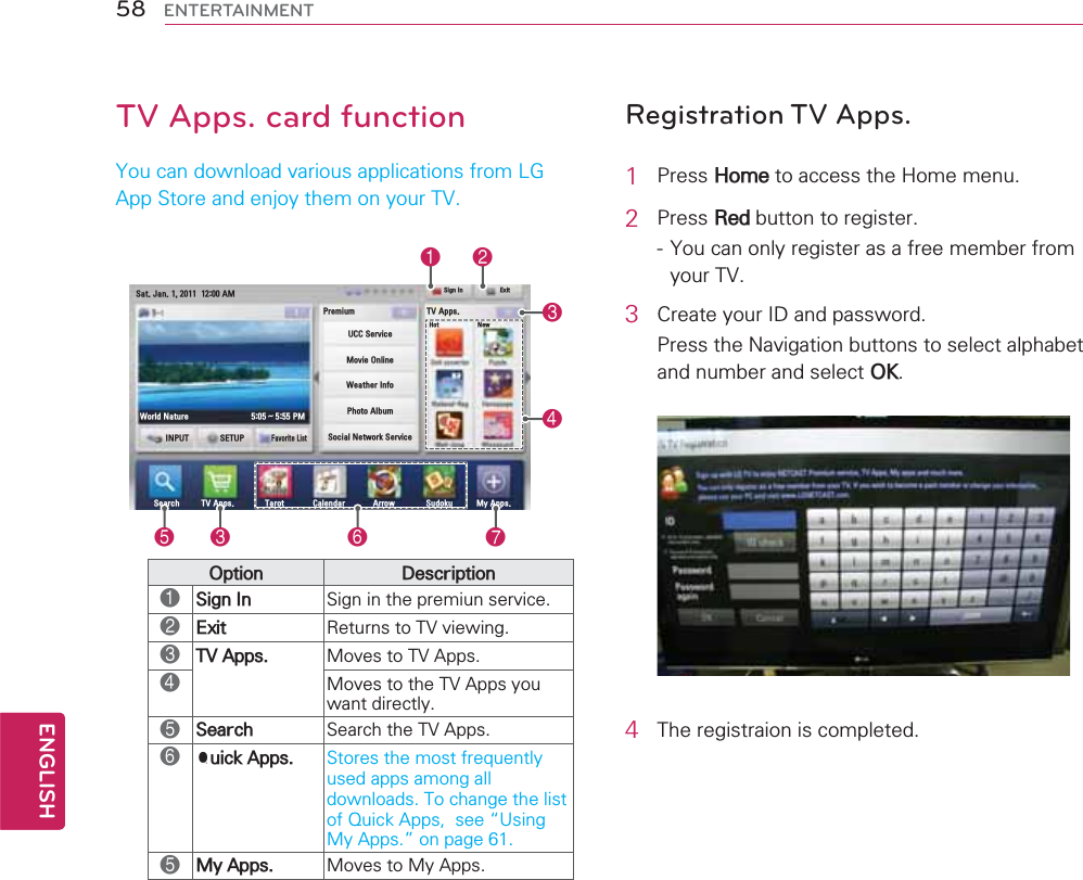 TV Apps. card function&lt;RXFDQGRZQORDGYDULRXVDSSOLFDWLRQVIURP/*$SS6WRUHDQGHQMR\WKHPRQ\RXU796HDUFK 79$SSV 7DURW &amp;DOHQGDU $UURZ 6XGRNX 0\$SSV,1387 6(783)DYRULWH/LVW:RUOG1DWXUH a306LJQ,Q+RW 1HZ3UHPLXP6DW-DQ$079$SSV([LW8&amp;&amp;6HUYLFH0RYLH2QOLQH:HDWKHU,QIR3KRWR$OEXP6RFLDO1HWZRUN6HUYLFH123467532SWLRQ &apos;HVFULSWLRQ16LJQ,Q 6LJQLQWKHSUHPLXQVHUYLFH2([LW 5HWXUQVWR79YLHZLQJ379$SSV 0RYHVWR79$SSV40RYHVWRWKH79$SSV\RXZDQWGLUHFWO\56HDUFK 6HDUFKWKH79$SSV64XLFN$SSV 6WRUHVWKHPRVWIUHTXHQWO\XVHGDSSVDPRQJDOOGRZQORDGV7RFKDQJHWKHOLVWRI4XLFN$SSVVHH|8VLQJ0\$SSV}RQSDJH50\$SSV 0RYHVWR0\$SSVRegistration TV Apps.1 3UHVV+RPHWRDFFHVVWKH+RPHPHQX2 3UHVV5HGEXWWRQWRUHJLVWHU&lt;RXFDQRQO\UHJLVWHUDVDIUHHPHPEHUIURP\RXU793 &amp;UHDWH\RXU,&apos;DQGSDVVZRUG3UHVVWKH1DYLJDWLRQEXWWRQVWRVHOHFWDOSKDEHWDQGQXPEHUDQGVHOHFW2.4 7KHUHJLVWUDLRQLVFRPSOHWHG58ENGENGLISHENTERTAINMENT