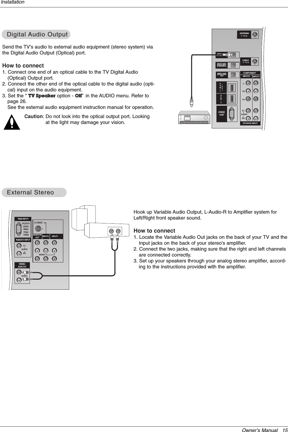 Owner’s Manual   15InstallationSend the TV’s audio to external audio equipment (stereo system) viathe Digital Audio Output (Optical) port.How to connect1. Connect one end of an optical cable to the TV Digital Audio(Optical) Output port.2. Connect the other end of the optical cable to the digital audio (opti-cal) input on the audio equipment.3. Set the “ TV Speaker option - Off”in the AUDIO menu. Refer topage 26.See the external audio equipment instruction manual for operation.Caution: Do not look into the optical output port. Lookingat the light may damage your vision.Digital Digital Audio OutputAudio OutputCABLECARD DVI HDMIPR PBYCOMPONENTINPUT2 INPUT1DTV/DVD INPUT(L)(R)AUDIODIGITAL AUDIOOPTICAL INPUT(COMPONENT2)DIGITAL AUDIOOPTICAL INPUT(DVI)DIGITAL AUDIO OPTICAL OUTPUTANTENNAHDMI 1UPGRADEPORTCABLE/DVIHDMI 2Hook up Variable Audio Output, L-Audio-R to Amplifier system forLeft/Right front speaker sound.How to connect1. Locate the Variable Audio Out jacks on the back of your TV and theInput jacks on the back of your stereo&apos;s amplifier.2. Connect the two jacks, making sure that the right and left channelsare connected correctly.3. Set up your speakers through your analog stereo amplifier, accord-ing to the instructions provided with the amplifier.External StereoExternal StereoS-VIDEOMONORGB INPUTRGB/DVI INPUT(L)(R)AUDIO(L)(R)AUDIOMONITOROUT INPUT2 INPUT1VARIABLEAUDIO OUTPC/DTV(XGA/480p/720p/1080i)