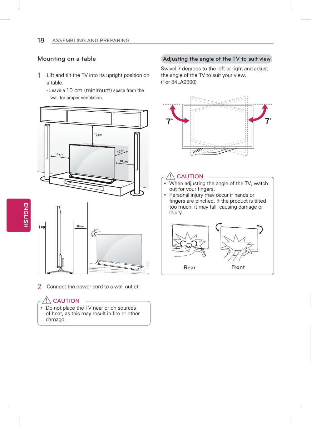 ENGLISH18 ASSEMBLING AND PREPARINGMounting on a table1  Lift and tilt the TV into its upright position on a table.- Leave a 10 cm (minimum) space from the wall for proper ventilation.10 cm10 cm10 cm10 cm5 cm 10 cm2  Connect the power cord to a wall outlet.y Do not place the TV near or on sources of heat, as this may result in fire or other damage. CAUTIONAdjusting the angle of the TV to suit viewSwivel 7 degrees to the left or right and adjust the angle of the TV to suit your view. (For 84LA9800)        7˚7˚y When adjusting the angle of the TV, watch out for your fingers.y Personal injury may occur if hands or fingers are pinched. If the product is tilted too much, it may fall, causing damage or injury.Rear Front CAUTION