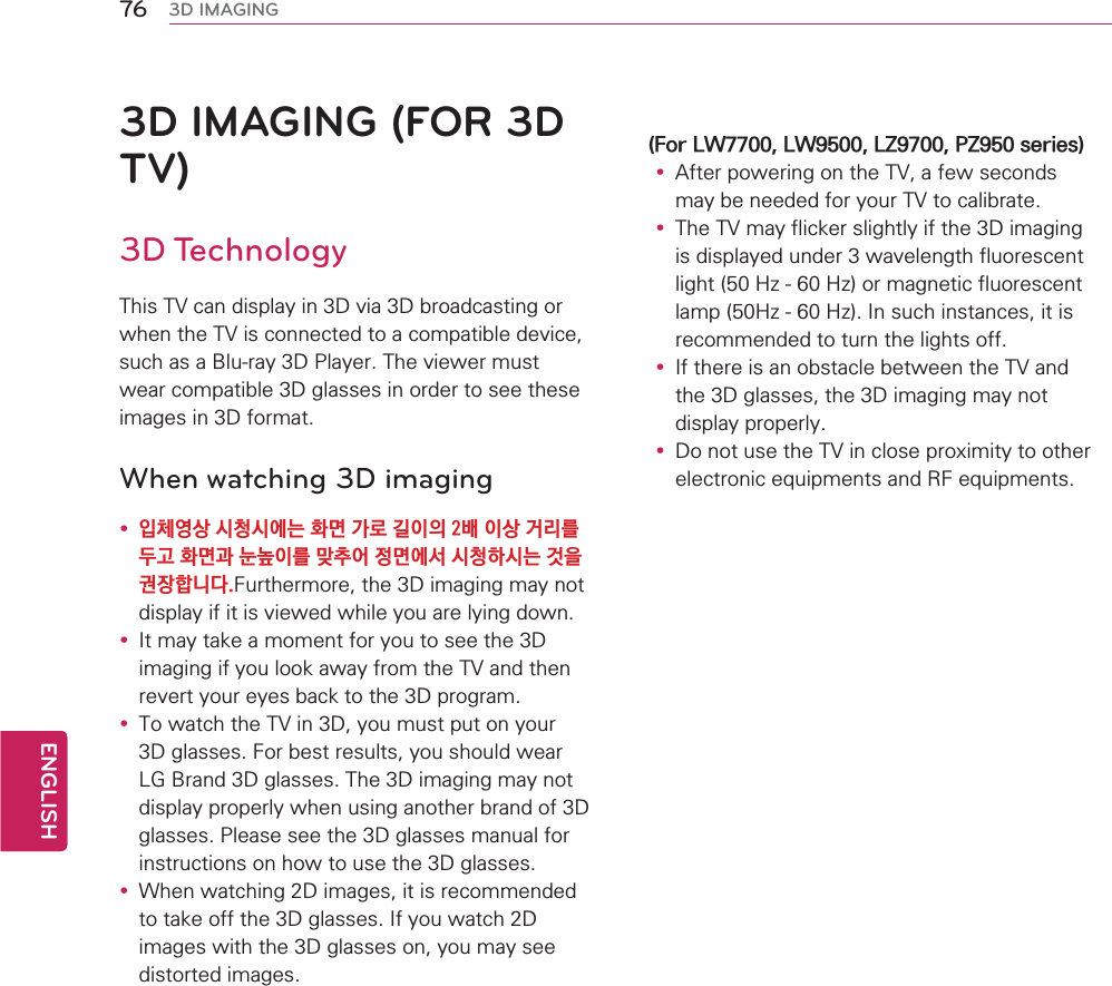 3D IMAGING (FOR 3D TV)3D Technology7KLV79FDQGLVSOD\LQ&apos;YLD&apos;EURDGFDVWLQJRUZKHQWKH79LVFRQQHFWHGWRDFRPSDWLEOHGHYLFHVXFKDVD%OXUD\&apos;3OD\HU7KHYLHZHUPXVWZHDUFRPSDWLEOH&apos;JODVVHVLQRUGHUWRVHHWKHVHLPDJHVLQ&apos;IRUPDWWhen watching 3D imagingy 㶌䊺㰈㛈㣣䊳㣣㯗⢛䱚ほ∇⹣␿㵻㵟㈷㵻㛈≷⾳⾃⩗⋧䱚ほ⌃⠏➙㵻⾃⿥䎚㮻㸜ほ㯗㜣㣣䊳䭞㣣⢛⊊㵋⎓㶬䭯⣏⣫)XUWKHUPRUHWKH&apos;LPDJLQJPD\QRWGLVSOD\LILWLVYLHZHGZKLOH\RXDUHO\LQJGRZQy ,WPD\WDNHDPRPHQWIRU\RXWRVHHWKH&apos;LPDJLQJLI\RXORRNDZD\IURPWKH79DQGWKHQUHYHUW\RXUH\HVEDFNWRWKH&apos;SURJUDPy 7RZDWFKWKH79LQ&apos;\RXPXVWSXWRQ\RXU&apos;JODVVHV)RUEHVWUHVXOWV\RXVKRXOGZHDU/*%UDQG&apos;JODVVHV7KH&apos;LPDJLQJPD\QRWGLVSOD\SURSHUO\ZKHQXVLQJDQRWKHUEUDQGRI&apos;JODVVHV3OHDVHVHHWKH&apos;JODVVHVPDQXDOIRULQVWUXFWLRQVRQKRZWRXVHWKH&apos;JODVVHVy :KHQZDWFKLQJ&apos;LPDJHVLWLVUHFRPPHQGHGWRWDNHRIIWKH&apos;JODVVHV,I\RXZDWFK&apos;LPDJHVZLWKWKH&apos;JODVVHVRQ\RXPD\VHHGLVWRUWHGLPDJHV)RU/:/:/=3=VHULHVy $IWHUSRZHULQJRQWKH79DIHZVHFRQGVPD\EHQHHGHGIRU\RXU79WRFDOLEUDWHy 7KH79PD\IOLFNHUVOLJKWO\LIWKH&apos;LPDJLQJLVGLVSOD\HGXQGHUZDYHOHQJWKIOXRUHVFHQWOLJKW+]+]RUPDJQHWLFIOXRUHVFHQWODPS+]+],QVXFKLQVWDQFHVLWLVUHFRPPHQGHGWRWXUQWKHOLJKWVRIIy ,IWKHUHLVDQREVWDFOHEHWZHHQWKH79DQGWKH&apos;JODVVHVWKH&apos;LPDJLQJPD\QRWGLVSOD\SURSHUO\y &apos;RQRWXVHWKH79LQFORVHSUR[LPLW\WRRWKHUHOHFWURQLFHTXLSPHQWVDQG5)HTXLSPHQWV76ENGENGLISH3D IMAGING