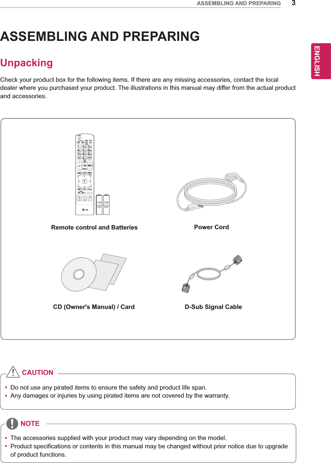 3ENGENGLISHASSEMBLING AND PREPARINGASSEMBLING AND PREPARINGUnpackingCheck your product box for the following items. If there are any missing accessories, contact the local dealer where you purchased your product. The illustrations in this manual may differ from the actual product and accessories.y Do not use any pirated items to ensure the safety and product life span.y Any damages or injuries by using pirated items are not covered by the warranty. y The accessories supplied with your product may vary depending on the model.y Product specifications or contents in this manual may be changed without prior notice due to upgrade of product functions.Remote control and Batteries Power CordCD (Owner&apos;s Manual) / Card D-Sub Signal CableCAUTIONNOTEPAGEINPUTENERGYSAVINGMARKARCONOFF. , !ABCDEFGHIJKLMNOPQRSTUV1/a/A- * #WXYZCLEARMONITORPSMAUTOMUTEBRIGHTNESSMENUPOWEROKS.MENUIDBACK TILEON OFFEXIT