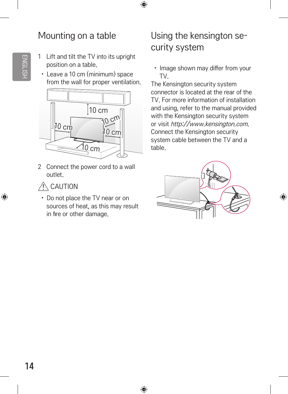 ENGLISH14Mounting on a table1  Lift and tilt the TV into its upright position on a table.  •  Leave a 10 cm (minimum) space from the wall for proper ventilation.10 cm10 cm10 cm10 cm10 cm2  Connect the power cord to a wall outlet. CAUTION•  Do not place the TV near or on sources of heat, as this may result in 󷕕re or other damage.Using the kensington se-curity system •  Image shown may di󷕔er from your TV.The Kensington security system connector is located at the rear of the TV. For more information of installation and using, refer to the manual provided with the Kensington security system or visit http://www.kensington.com. Connect the Kensington security system cable between the TV and a table.