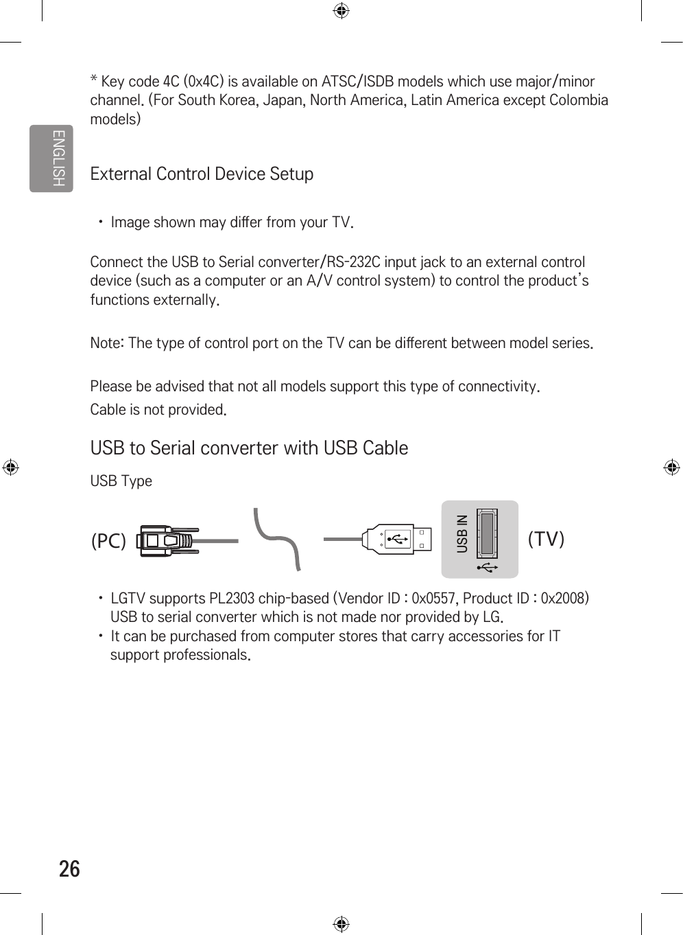 ENGLISH26* Key code 4C (0x4C) is available on ATSC/ISDB models which use major/minor channel. (For South Korea, Japan, North America, Latin America except Colombia models)External Control Device Setup •  Image shown may di󷕔er from your TV.Connect the USB to Serial converter/RS-232C input jack to an external control device (such as a computer or an A/V control system) to control the product’s functions externally.Note: The type of control port on the TV can be di󷕔erent between model series.Please be advised that not all models support this type of connectivity.Cable is not provided.USB to Serial converter with USB CableUSB TypeUSB IN(TV)(PC)(PC)RS-232C IN(CONTROL &amp; SERVICE)(TV)(TV)(PC)(TV)(PC)SERVICE ONLYRS-232C IN(CONTROL &amp; SERVICE)RS-232C IN(CONTROL &amp; SERVICE)132132•  LGTV supports PL2303 chip-based (Vendor ID : 0x0557, Product ID : 0x2008) USB to serial converter which is not made nor provided by LG.•  It can be purchased from computer stores that carry accessories for IT support professionals.