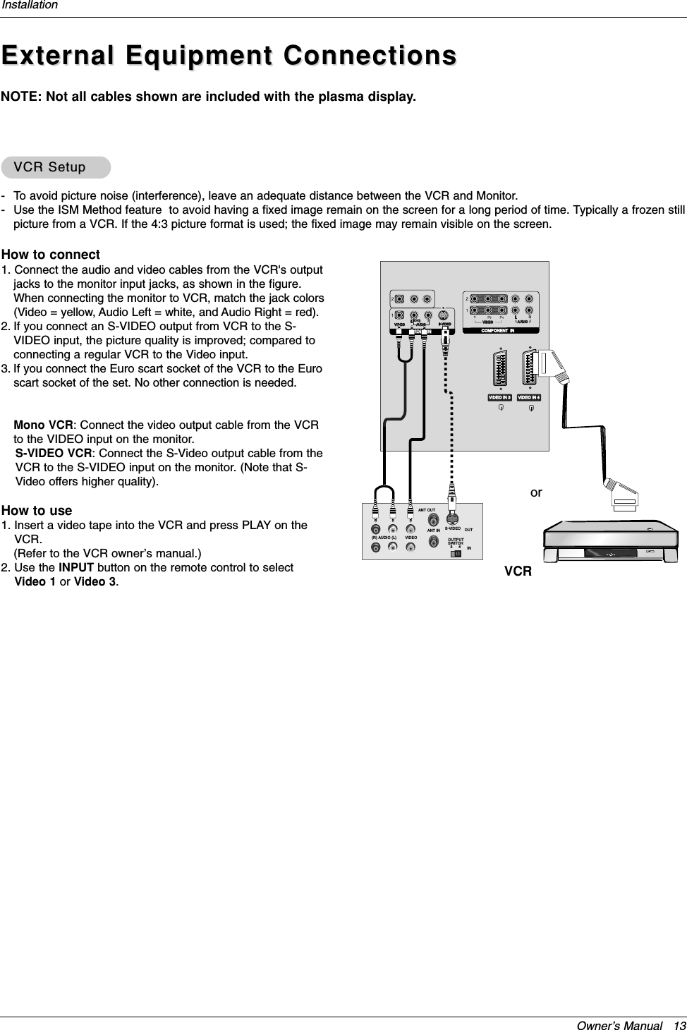 Owner’s Manual   13InstallationExternal Equipment ConnectionsExternal Equipment ConnectionsNOTE: Not all cables shown are included with the plasma display.- To avoid picture noise (interference), leave an adequate distance between the VCR and Monitor.- Use the ISM Method feature  to avoid having a fixed image remain on the screen for a long period of time. Typically a frozen stillpicture from a VCR. If the 4:3 picture format is used; the fixed image may remain visible on the screen.How to connect1. Connect the audio and video cables from the VCR&apos;s outputjacks to the monitor input jacks, as shown in the figure. When connecting the monitor to VCR, match the jack colors(Video = yellow, Audio Left = white, and Audio Right = red).2. If you connect an S-VIDEO output from VCR to the S-VIDEO input, the picture quality is improved; compared toconnecting a regular VCR to the Video input.3. If you connect the Euro scart socket of the VCR to the Euroscart socket of the set. No other connection is needed.Mono VCR: Connect the video output cable from the VCRto the VIDEO input on the monitor.S-VIDEO VCR: Connect the S-Video output cable from theVCR to the S-VIDEO input on the monitor. (Note that S-Video offers higher quality).How to use1. Insert a video tape into the VCR and press PLAY on theVCR. (Refer to the VCR owner’s manual.) 2. Use the INPUT button on the remote control to selectVideo 1 or Video 3.VCR SetupVCR SetupVIDEOAUDIOCOMPONENT  INVIDEOAUDIOMONO(                        )S-VIDEOVIDEO INVIDEO INVIDEO IN 3 VIDEO IN 4S-VIDEO OUTIN(R) AUDIO (L) VIDEO34OUTPUTSWITCHANT OUTANT INVCRor