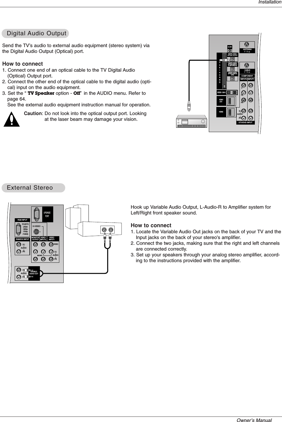 Owner’s Manual   InstallationSend the TV’s audio to external audio equipment (stereo system) viathe Digital Audio Output (Optical) port.How to connect1. Connect one end of an optical cable to the TV Digital Audio(Optical) Output port.2. Connect the other end of the optical cable to the digital audio (opti-cal) input on the audio equipment.3. Set the “ TV Speaker option - Off”in the AUDIO menu. Refer topage 64.See the external audio equipment instruction manual for operation.Caution: Do not look into the optical output port. Lookingat the laser beam may damage your vision.Digital Digital Audio OutputAudio OutputPR PBYCABLECOMPONENTINPUT2 INPUT1DTV/DVD INPUT(L)(R)AUDIOANTENNADIGITAL AUDIOOPTICAL INPUT1(COMPONENT2)DIGITAL AUDIOOPTICAL INPUT2(DVI)IEEE-1394DIGITAL AUDIO OPTICAL OUTPUTCABLECARD DVI G-LINK HDMI HDMI1/DVI  HDMI2CableCARDHook up Variable Audio Output, L-Audio-R to Amplifier system forLeft/Right front speaker sound.How to connect1. Locate the Variable Audio Out jacks on the back of your TV and theInput jacks on the back of your stereo&apos;s amplifier.2. Connect the two jacks, making sure that the right and left channelsare connected correctly.3. Set up your speakers through your analog stereo amplifier, accord-ing to the instructions provided with the amplifier.External StereoExternal StereoPC/DTV(XGA/480p/720p/1080i)S-VIDEOMONORGB INPUTRGB/DVI INPUT(L)(R)AUDIO(L)(R)AUDIOVIDEO(L)(R)AUDIOMONITOROUTPUTVIDEOINPUT2VIDEOINPUT1VARIABLEAUDIO OUTUPGRADEPORT