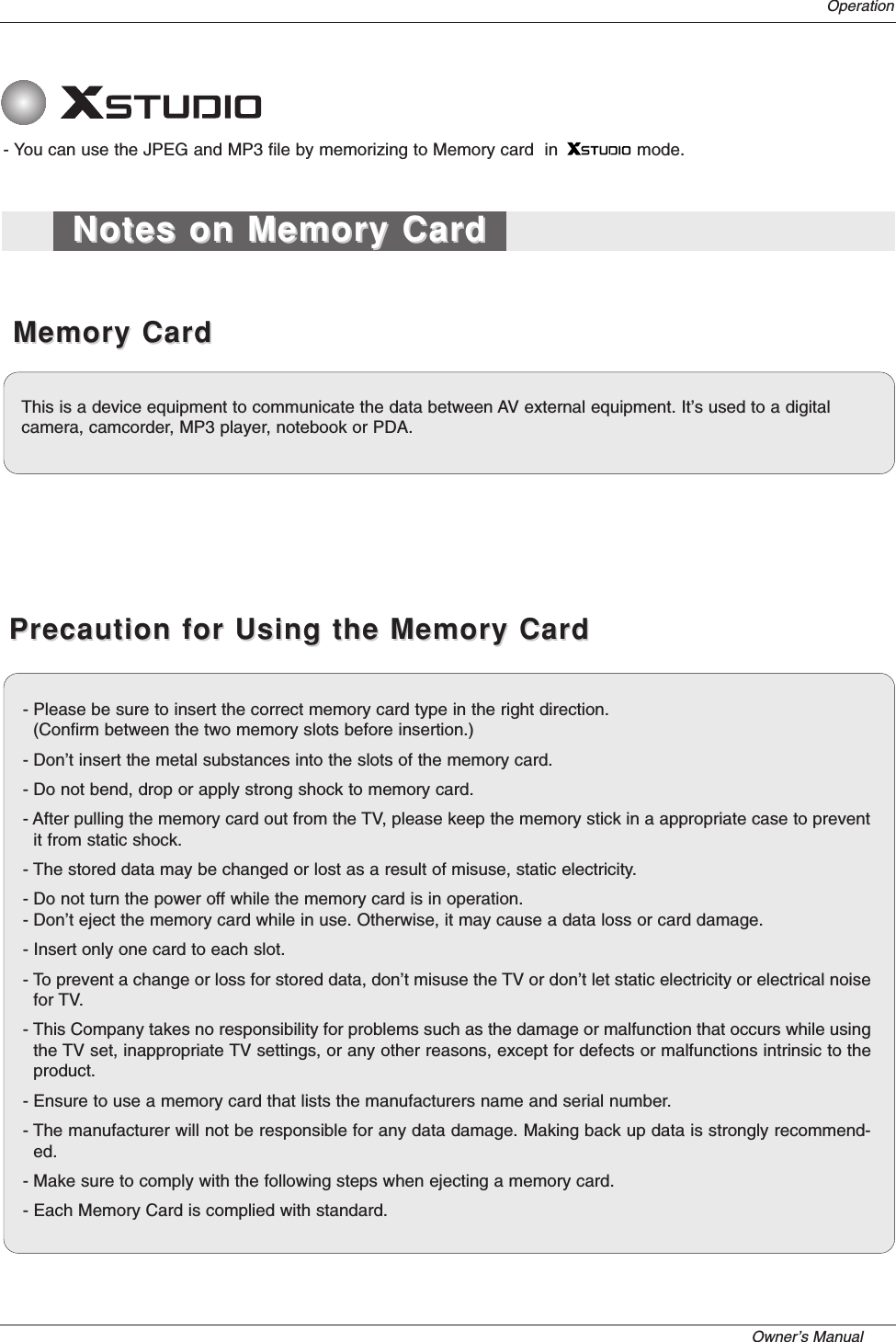 Owner’s Manual   Operation- You can use the JPEG and MP3 file by memorizing to Memory card  in               mode.Memory CardMemory CardPrecaution for Using the Memory CardPrecaution for Using the Memory CardNotes on Memory CardNotes on Memory CardThis is a device equipment to communicate the data between AV external equipment. It’s used to a digital camera, camcorder, MP3 player, notebook or PDA.- Please be sure to insert the correct memory card type in the right direction. (Confirm between the two memory slots before insertion.)- Don’t insert the metal substances into the slots of the memory card.- Do not bend, drop or apply strong shock to memory card.- After pulling the memory card out from the TV, please keep the memory stick in a appropriate case to preventit from static shock.- The stored data may be changed or lost as a result of misuse, static electricity. - Do not turn the power off while the memory card is in operation.- Don’t eject the memory card while in use. Otherwise, it may cause a data loss or card damage.- Insert only one card to each slot.- To prevent a change or loss for stored data, don’t misuse the TV or don’t let static electricity or electrical noisefor TV. - This Company takes no responsibility for problems such as the damage or malfunction that occurs while usingthe TV set, inappropriate TV settings, or any other reasons, except for defects or malfunctions intrinsic to theproduct.- Ensure to use a memory card that lists the manufacturers name and serial number.- The manufacturer will not be responsible for any data damage. Making back up data is strongly recommend-ed.- Make sure to comply with the following steps when ejecting a memory card.- Each Memory Card is complied with standard.