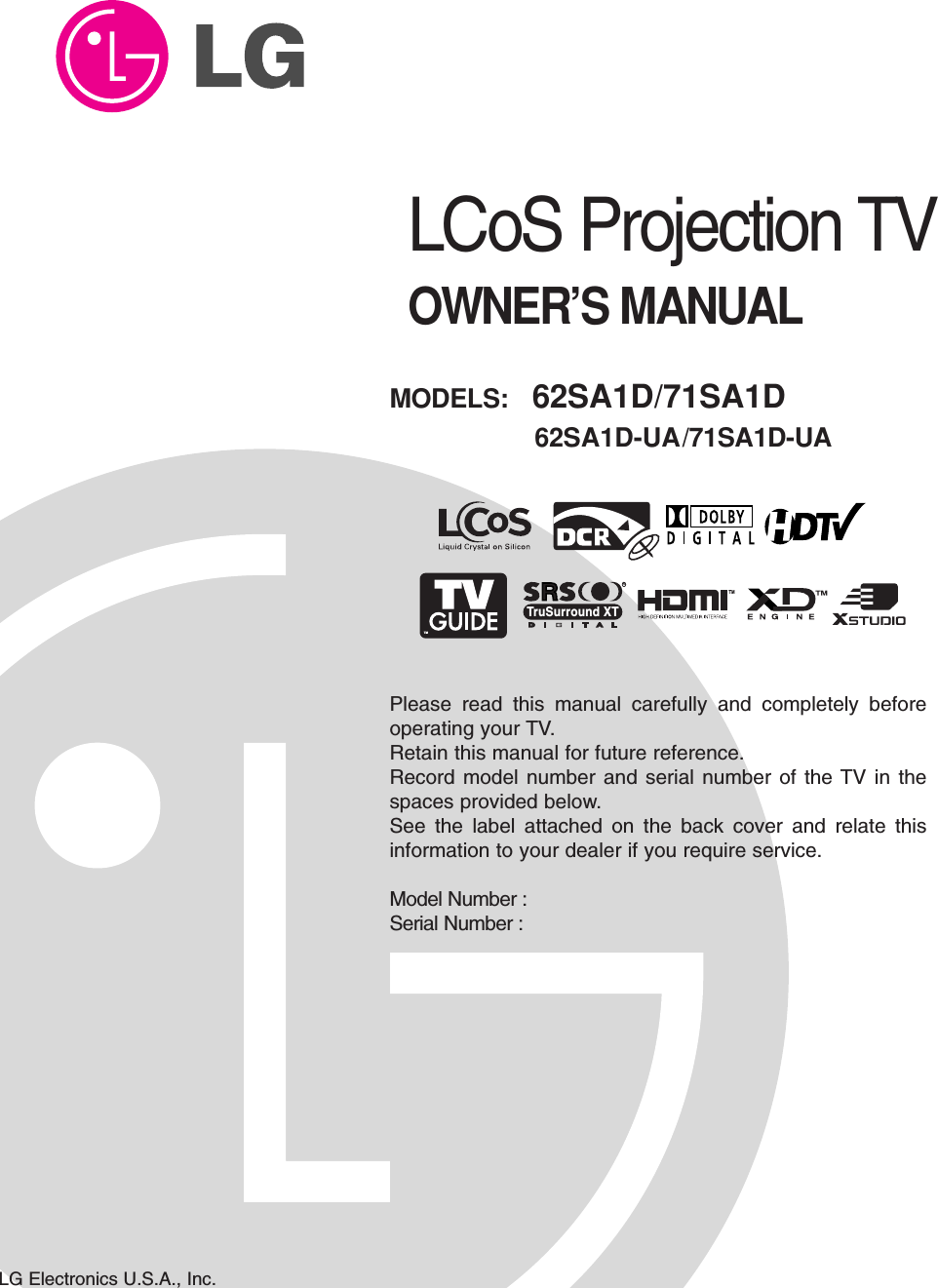 LCoS Projection TVOWNER’S MANUALMODELS:  62SA1D/71SA1D62SA1D-UA/71SA1D-UALG Electronics U.S.A., Inc.TMRTruSurround XTPlease read this manual carefully and completely beforeoperating your TV. Retain this manual for future reference.Record model number and serial number of the TV in thespaces provided below. See the label attached on the back cover and relate thisinformation to your dealer if you require service.Model Number : Serial Number : 