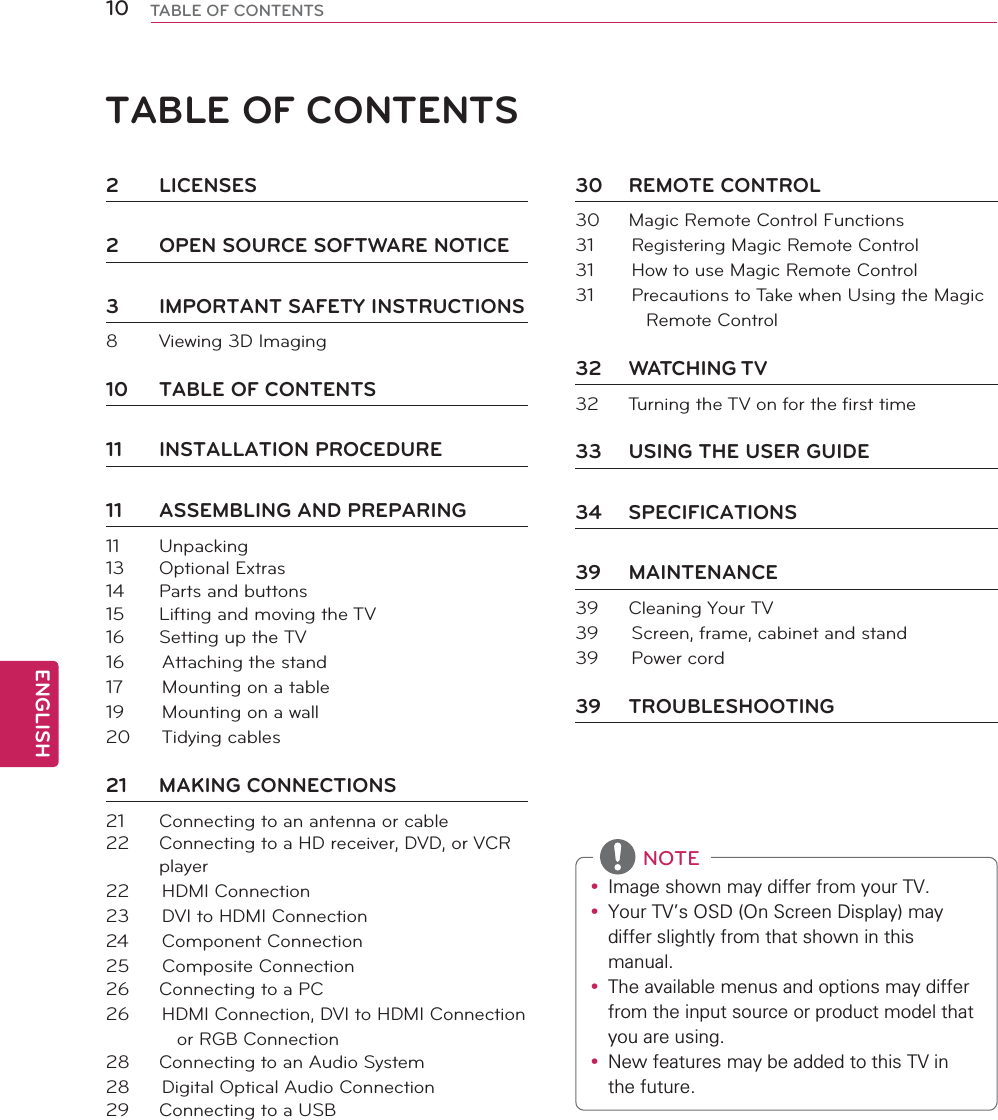 ENGLISH10 TABLE OF CONTENTSTABLE OF CONTENTSy ,PDJHVKRZQPD\GLIIHUIURP\RXU79y &lt;RXU79V26&apos;2Q6FUHHQ&apos;LVSOD\PD\GLIIHUVOLJKWO\IURPWKDWVKRZQLQWKLVPDQXDOy 7KHDYDLODEOHPHQXVDQGRSWLRQVPD\GLIIHUIURPWKHLQSXWVRXUFHRUSURGXFWPRGHOWKDW\RXDUHXVLQJy 1HZIHDWXUHVPD\EHDGGHGWRWKLV79LQWKHIXWXUHNOTE2 LICENSES2  OPEN SOURCE SOFTWARE NOTICE3  IMPORTANT SAFETY INSTRUCTIONS8  Viewing 3D Imaging10  TABLE OF CONTENTS11 INSTALLATION PROCEDURE11  ASSEMBLING AND PREPARING11 Unpacking13 Optional Extras14  Parts and buttons15  Lifting and moving the TV16  Setting up the TV16  Attaching the stand17  Mounting on a table19  Mounting on a wall20 Tidying cables21 MAKING CONNECTIONS21  Connecting to an antenna or cable22  Connecting to a HD receiver, DVD, or VCR player22 HDMI Connection23  DVI to HDMI Connection24 Component Connection25 Composite Connection26  Connecting to a PC26  HDMI Connection, DVI to HDMI Connection or RGB Connection28  Connecting to an Audio System28  Digital Optical Audio Connection29  Connecting to a USB30 REMOTE CONTROL30  Magic Remote Control Functions31  Registering Magic Remote Control31  How to use Magic Remote Control31  Precautions to Take when Using the Magic Remote Control32 WATCHING TV32  Turning the TV on for the first time33  USING THE USER GUIDE34 SPECIFICATIONS39 MAINTENANCE39  Cleaning Your TV39  Screen, frame, cabinet and stand39 Power cord39 TROUBLESHOOTING