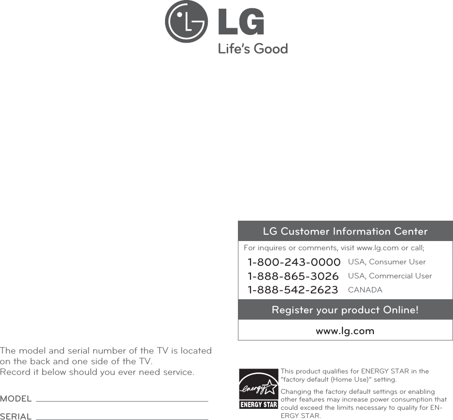 The model and serial number of the TV is located on the back and one side of the TV. Record it below should you ever need service.MODEL SERIAL LG Customer Information CenterFor inquires or comments, visit www.lg.com or call;1-800-243-0000 USA, Consumer User1-888-865-3026 USA, Commercial User1-888-542-2623 CANADARegister your product Online!www.lg.comThis product qualiﬁes for ENERGY STAR in the “factory default (Home Use)” setting.Changing the factory default settings or enabling other features may increase power consumption that could exceed the limits necessary to quality for EN-ERGY STAR.