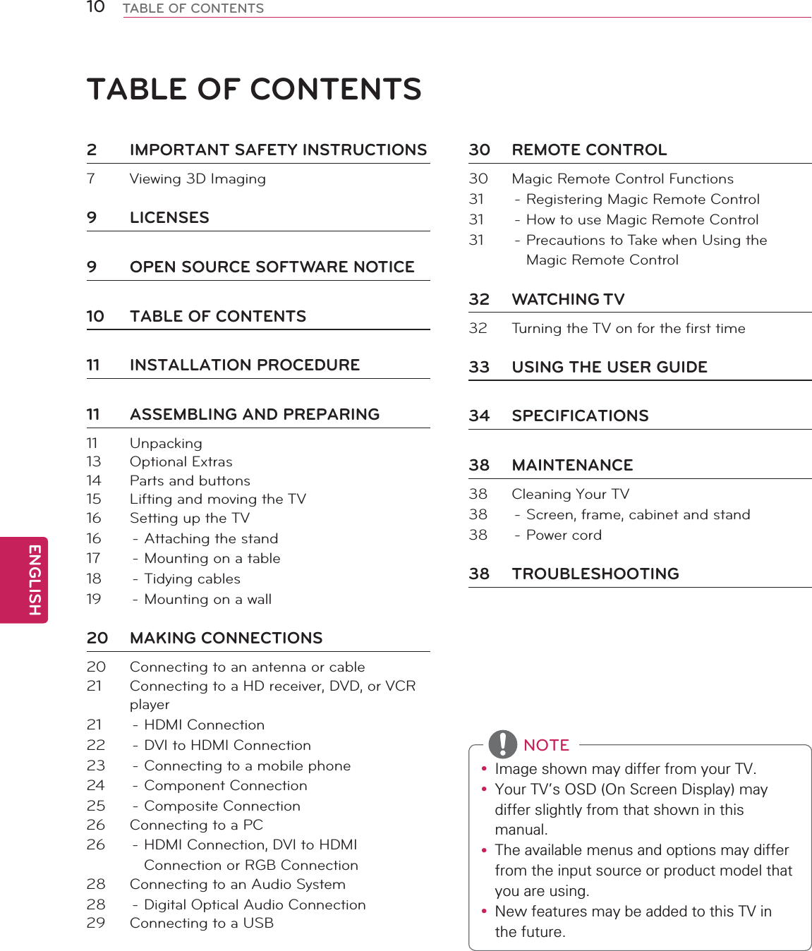 ENGLISH10 TABLE OF CONTENTSTABLE OF CONTENTSy ,PDJHVKRZQPD\GLIIHUIURP\RXU79y &lt;RXU79V26&apos;2Q6FUHHQ&apos;LVSOD\PD\GLIIHUVOLJKWO\IURPWKDWVKRZQLQWKLVPDQXDOy 7KHDYDLODEOHPHQXVDQGRSWLRQVPD\GLIIHUIURPWKHLQSXWVRXUFHRUSURGXFWPRGHOWKDW\RXDUHXVLQJy 1HZIHDWXUHVPD\EHDGGHGWRWKLV79LQWKHIXWXUHNOTE2  IMPORTANT SAFETY INSTRUCTIONS7  Viewing 3D Imaging9 LICENSES9  OPEN SOURCE SOFTWARE NOTICE10  TABLE OF CONTENTS11 INSTALLATION PROCEDURE11  ASSEMBLING AND PREPARING11 Unpacking13 Optional Extras14  Parts and buttons15  Lifting and moving the TV16  Setting up the TV16  - Attaching the stand17  - Mounting on a table18 - Tidying cables19  - Mounting on a wall20 MAKING CONNECTIONS20  Connecting to an antenna or cable21  Connecting to a HD receiver, DVD, or VCR player21 - HDMI Connection22  - DVI to HDMI Connection23  - Connecting to a mobile phone24 - Component Connection25 - Composite Connection26  Connecting to a PC26  - HDMI Connection, DVI to HDMI Connection or RGB Connection28  Connecting to an Audio System28  - Digital Optical Audio Connection29  Connecting to a USB30 REMOTE CONTROL30  Magic Remote Control Functions31  - Registering Magic Remote Control31  - How to use Magic Remote Control31  - Precautions to Take when Using the Magic Remote Control32 WATCHING TV32  Turning the TV on for the first time33  USING THE USER GUIDE34 SPECIFICATIONS38 MAINTENANCE38  Cleaning Your TV38  - Screen, frame, cabinet and stand38 - Power cord38 TROUBLESHOOTING