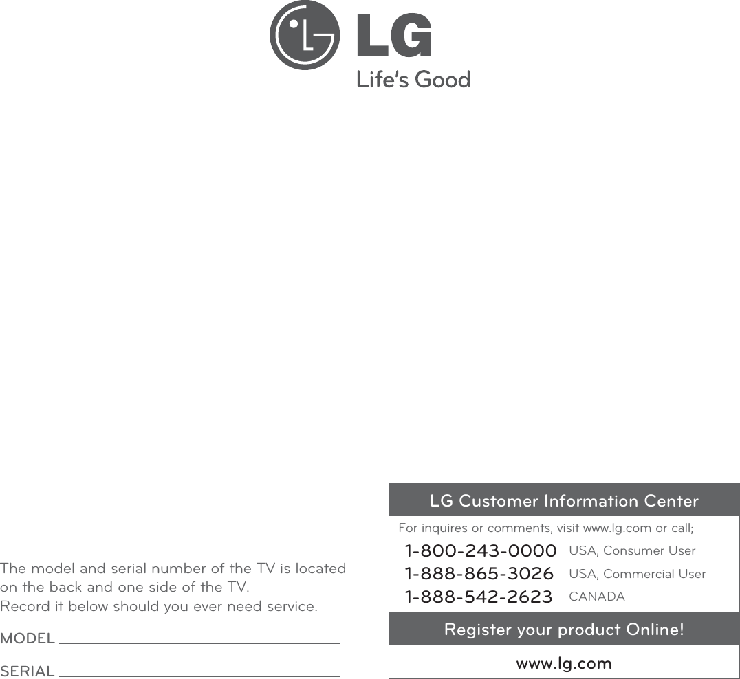 LG Customer Information CenterFor inquires or comments, visit www.lg.com or call;1-800-243-0000 USA, Consumer User1-888-865-3026 USA, Commercial User1-888-542-2623 CANADARegister your product Online!www.lg.comThe model and serial number of the TV is located on the back and one side of the TV. Record it below should you ever need service.MODEL SERIAL 