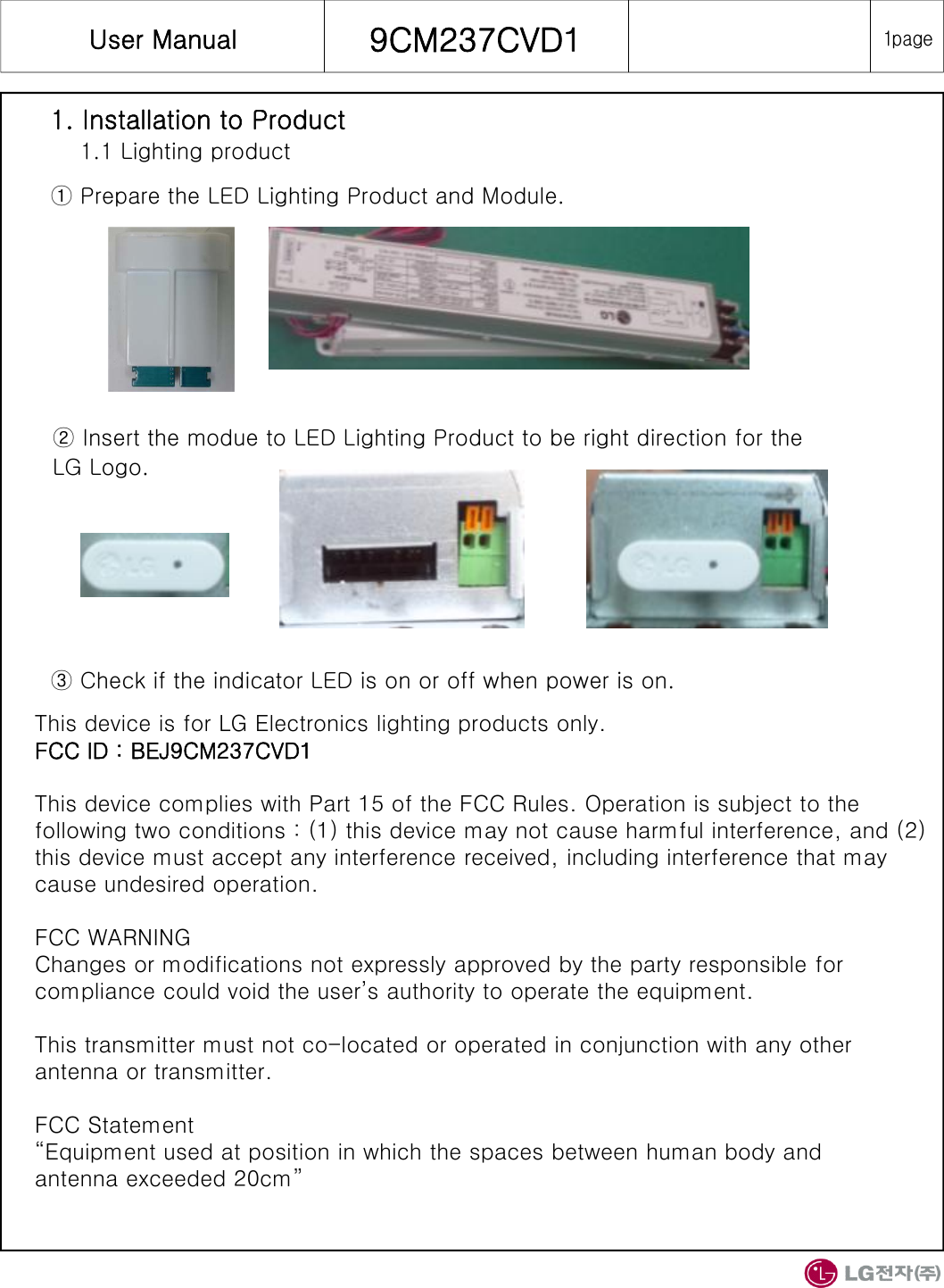User Manual  9CM237CVD11. Installation to Product1.1 Lighting product① Prepare the LED Lighting Product and Module.1pageThis device is for LG Electronics lighting products only.FCC ID : BEJ9CM237CVD1This device complies with Part 15 of the FCC Rules. Operation is subject to the following two conditions : (1) this device may not cause harmful interference, and (2) this device must accept any interference received, including interference that may cause undesired operation.FCC WARNINGChanges or modifications not expressly approved by the party responsible for compliance could void the user’s authority to operate the equipment.This transmitter must not co-located or operated in conjunction with any other antenna or transmitter.FCC Statement“Equipment used at position in which the spaces between human body andantenna exceeded 20cm”② Insert the modue to LED Lighting Product to be right direction for the LG Logo.③ Check if the indicator LED is on or off when power is on.