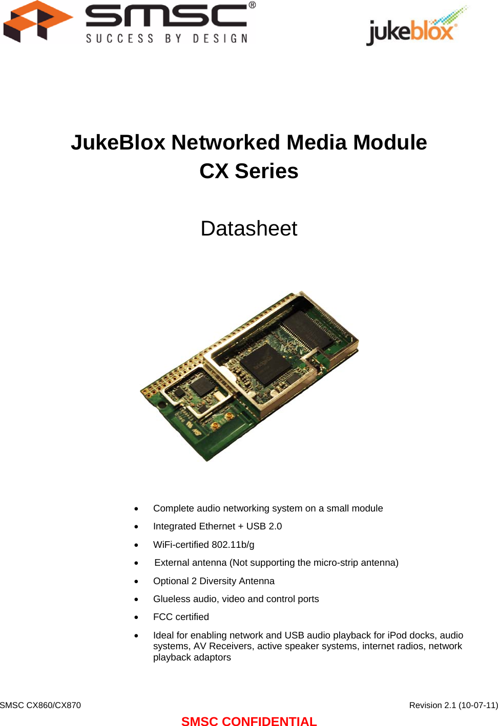    SMSC CX860/CX870      Revision 2.1 (10-07-11) SMSC CONFIDENTIAL                                  JukeBlox Networked Media Module CX Series  Datasheet        Complete audio networking system on a small module   Integrated Ethernet + USB 2.0  WiFi-certified 802.11b/g  ([WHUQDOantenna 1RWVXSSRUWLQJWKHPLFURVWULSDQWHQQD  Optional  Diversity Antenna   Glueless audio, video and control ports  FCC certified   Ideal for enabling network and USB audio playback for iPod docks, audio systems, AV Receivers, active speaker systems, internet radios, network playback adaptors  