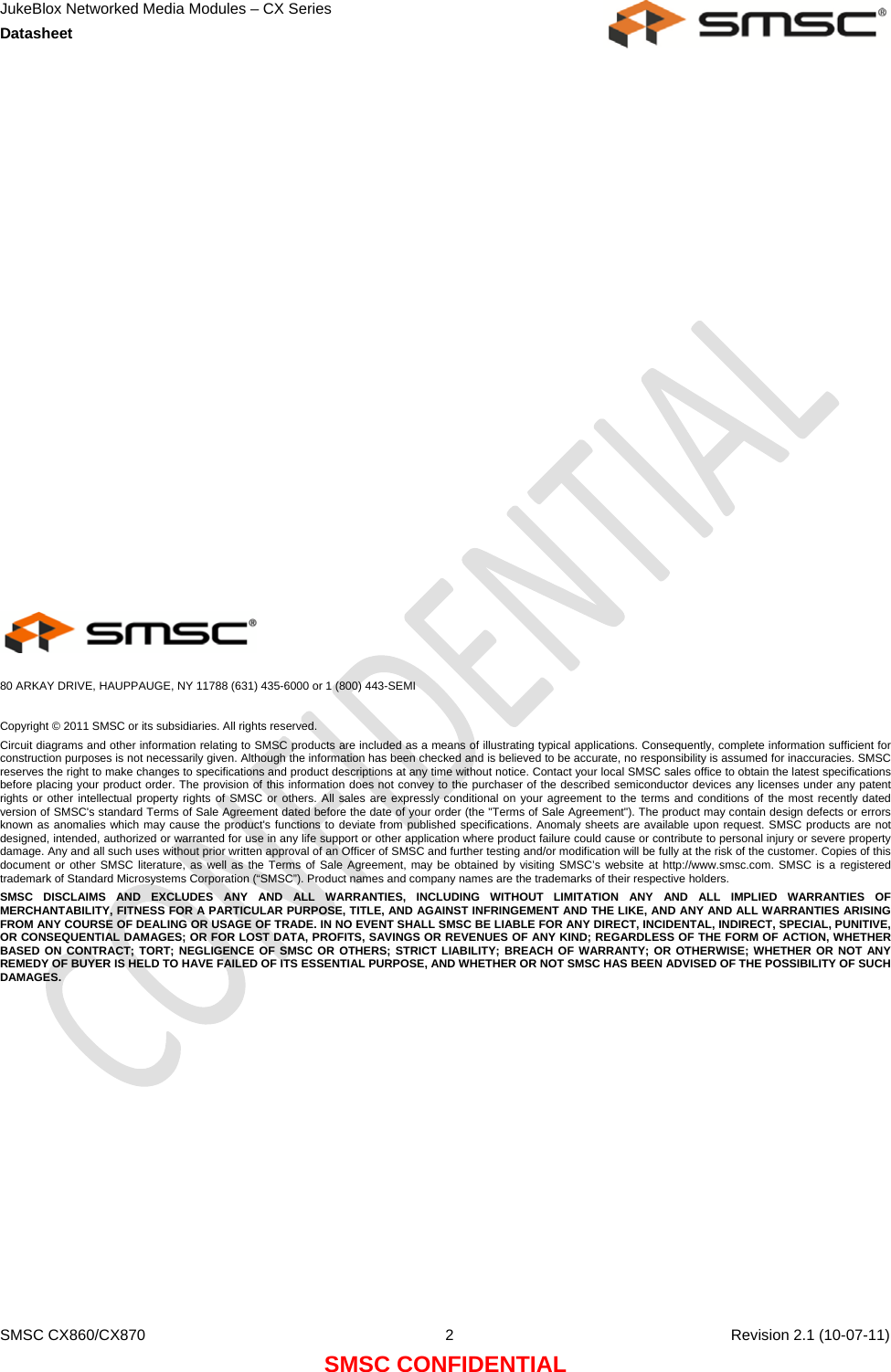 JukeBlox Networked Media Modules – CX Series  Datasheet    SMSC CX860/CX870  2    Revision 2.1 (10-07-11) SMSC CONFIDENTIAL                      80 ARKAY DRIVE, HAUPPAUGE, NY 11788 (631) 435-6000 or 1 (800) 443-SEMI  Copyright © 2011 SMSC or its subsidiaries. All rights reserved. Circuit diagrams and other information relating to SMSC products are included as a means of illustrating typical applications. Consequently, complete information sufficient for construction purposes is not necessarily given. Although the information has been checked and is believed to be accurate, no responsibility is assumed for inaccuracies. SMSC reserves the right to make changes to specifications and product descriptions at any time without notice. Contact your local SMSC sales office to obtain the latest specifications before placing your product order. The provision of this information does not convey to the purchaser of the described semiconductor devices any licenses under any patent rights or other intellectual property rights of SMSC or others. All sales are expressly conditional on your agreement to the terms and conditions of the most recently dated version of SMSC&apos;s standard Terms of Sale Agreement dated before the date of your order (the &quot;Terms of Sale Agreement&quot;). The product may contain design defects or errors known as anomalies which may cause the product&apos;s functions to deviate from published specifications. Anomaly sheets are available upon request. SMSC products are not designed, intended, authorized or warranted for use in any life support or other application where product failure could cause or contribute to personal injury or severe property damage. Any and all such uses without prior written approval of an Officer of SMSC and further testing and/or modification will be fully at the risk of the customer. Copies of this document or other SMSC literature, as well as the Terms of Sale Agreement, may be obtained by visiting SMSC’s website at http://www.smsc.com. SMSC is a registered trademark of Standard Microsystems Corporation (“SMSC”). Product names and company names are the trademarks of their respective holders.  SMSC DISCLAIMS AND EXCLUDES ANY AND ALL WARRANTIES, INCLUDING WITHOUT LIMITATION ANY AND ALL IMPLIED WARRANTIES OF MERCHANTABILITY, FITNESS FOR A PARTICULAR PURPOSE, TITLE, AND AGAINST INFRINGEMENT AND THE LIKE, AND ANY AND ALL WARRANTIES ARISING FROM ANY COURSE OF DEALING OR USAGE OF TRADE. IN NO EVENT SHALL SMSC BE LIABLE FOR ANY DIRECT, INCIDENTAL, INDIRECT, SPECIAL, PUNITIVE, OR CONSEQUENTIAL DAMAGES; OR FOR LOST DATA, PROFITS, SAVINGS OR REVENUES OF ANY KIND; REGARDLESS OF THE FORM OF ACTION, WHETHER BASED ON CONTRACT; TORT; NEGLIGENCE OF SMSC OR OTHERS; STRICT LIABILITY; BREACH OF WARRANTY; OR OTHERWISE; WHETHER OR NOT ANY REMEDY OF BUYER IS HELD TO HAVE FAILED OF ITS ESSENTIAL PURPOSE, AND WHETHER OR NOT SMSC HAS BEEN ADVISED OF THE POSSIBILITY OF SUCH DAMAGES.  