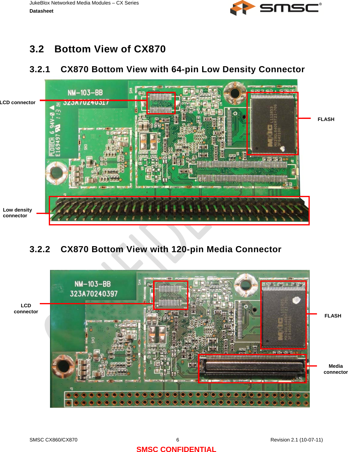 JukeBlox Networked Media Modules – CX Series  Datasheet    SMSC CX860/CX870  6    Revision 2.1 (10-07-11) SMSC CONFIDENTIAL  3.2  Bottom View of CX870 3.2.1  CX870 Bottom View with 64-pin Low Density Connector                3.2.2  CX870 Bottom View with 120-pin Media Connector                LCD connector FLASH Media connector LCD connector  FLASH Low density connector 