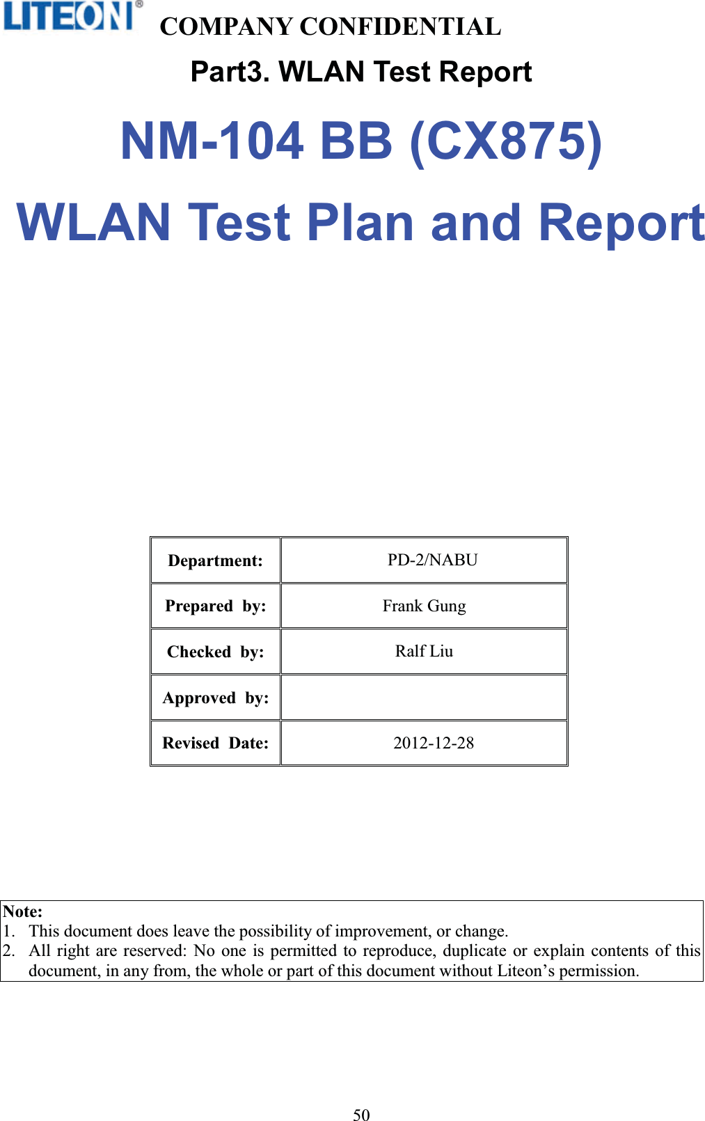   COMPANY CONFIDENTIAL   !50Part3. WLAN Test Report NM-104 BB (CX875) WLAN Test Plan and Report Department:  PD-2/NABU Prepared by:  Frank Gung Checked by:  Ralf Liu Approved by:Revised Date: 2012-12-28 Note:  1.This document does leave the possibility of improvement, or change. 2.All right are reserved: No one is permitted to reproduce, duplicate or explain contents of this document, in any from, the whole or part of this document without Liteon’s permission. 