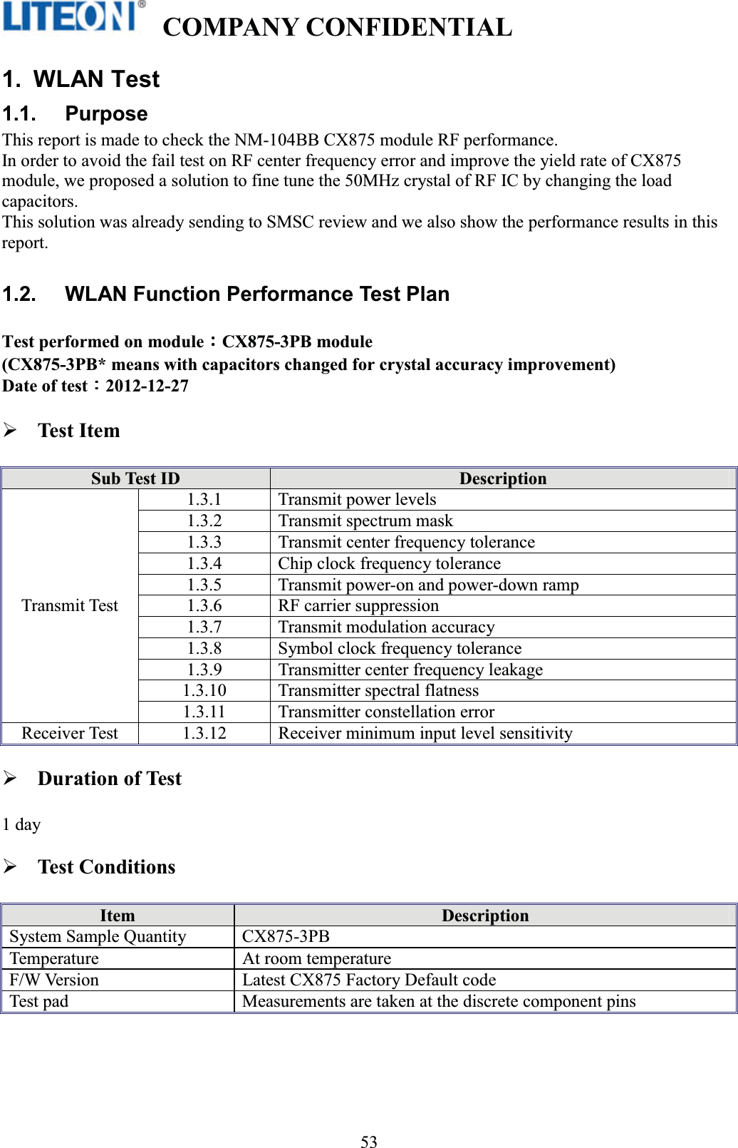   COMPANY CONFIDENTIAL   !531. WLAN Test 1.1. Purpose This report is made to check the NM-104BB CX875 module RF performance. In order to avoid the fail test on RF center frequency error and improve the yield rate of CX875 module, we proposed a solution to fine tune the 50MHz crystal of RF IC by changing the load capacitors. This solution was already sending to SMSC review and we also show the performance results in this report. 1.2.  WLAN Function Performance Test Plan Test performed on moduleΚΚΚΚCX875-3PB module   (CX875-3PB* means with capacitors changed for crystal accuracy improvement) Date of testΚΚΚΚ2012-12-27 Test Item Sub Test ID  Description Transmit Test 1.3.1  Transmit power levels 1.3.2  Transmit spectrum mask 1.3.3  Transmit center frequency tolerance 1.3.4  Chip clock frequency tolerance 1.3.5  Transmit power-on and power-down ramp 1.3.6  RF carrier suppression 1.3.7  Transmit modulation accuracy 1.3.8  Symbol clock frequency tolerance 1.3.9  Transmitter center frequency leakage 1.3.10  Transmitter spectral flatness 1.3.11  Transmitter constellation error Receiver Test  1.3.12  Receiver minimum input level sensitivity Duration of Test 1 dayTest Conditions Item  Description System Sample Quantity  CX875-3PB   Temperature  At room temperature F/W Version  Latest CX875 Factory Default code Test pad  Measurements are taken at the discrete component pins 