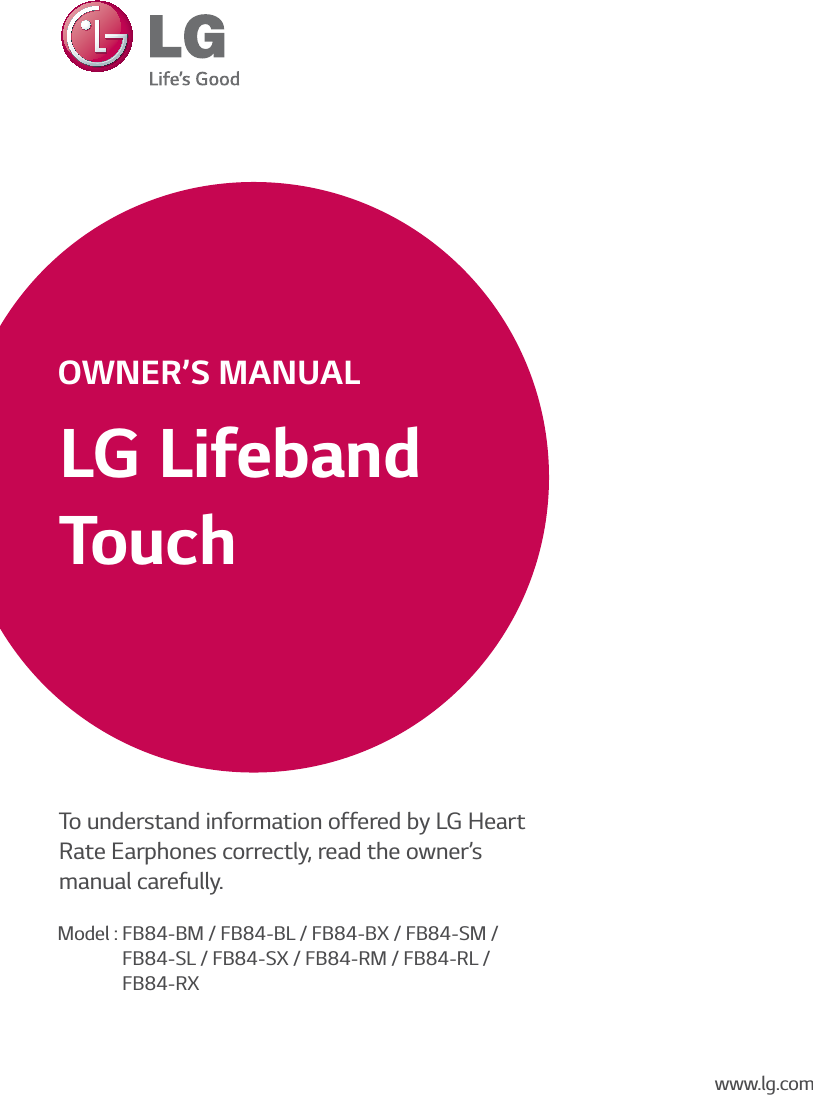 LG Lifeband TouchOWNER’S MANUALTo understand information offered by LG Heart Rate Earphones correctly, read the owner’s  manual carefully.Model : FB84-BM / FB84-BL / FB84-BX / FB84-SM /              FB84-SL / FB84-SX / FB84-RM / FB84-RL /              FB84-RXwww.lg.com