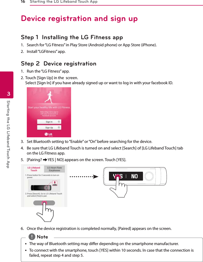 Starting the LG Lifeband Touch App16Starting the LG Lifeband Touch App3Device registration and sign upStep 1  Installing the LG Fitness app 1.  Search for “LG Fitness” in Play Store (Android phone) or App Store (iPhone).2.   Install “LGFitness” app.Step 2  Device registration1.   Run the “LG Fitness” app.2.  Touch [Sign Up] in the  screen. Select [Sign In] if you have already signed up or want to log in with your facebook ID.3.   Set Bluetooth setting to “Enable” or “On” before searching for the device.4.   Be sure that LG Lifeband Touch is turned on and select [Search] of [LG Lifeband Touch] tab  on the LG Fitness app.5.   [Pairing? /YES | NO] appears on the screen. Touch [YES].6.   Once the device registration is completed normally, [Paired] appears on the screen.y The way of Bluetooth setting may dier depending on the smartphone manufacturer.y To connect with the smartphone, touch [YES] within 10 seconds. In case that the connection is failed, repeat step 4 and step 5. , Note