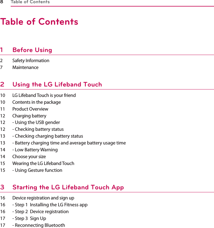Table of Contents8Table of Contents1 Before Using 2 Safety Information7 Maintenance2  Using the LG Lifeband Touch10  LG Lifeband Touch is your friend 10  Contents in the package11 Product Overview12 Charging battery12  - Using the USB gender 12  - Checking battery status13  - Checking charging battery status13  - Battery charging time and average battery usage time 14  - Low Battery Warning14  Choose your size15  Wearing the LG Lifeband Touch15  - Using Gesture function3  Starting the LG Lifeband Touch App16  Device registration and sign up16  - Step 1  Installing the LG Fitness app 16  - Step 2  Device registration17  - Step 3  Sign Up17  - Reconnecting Bluetooth