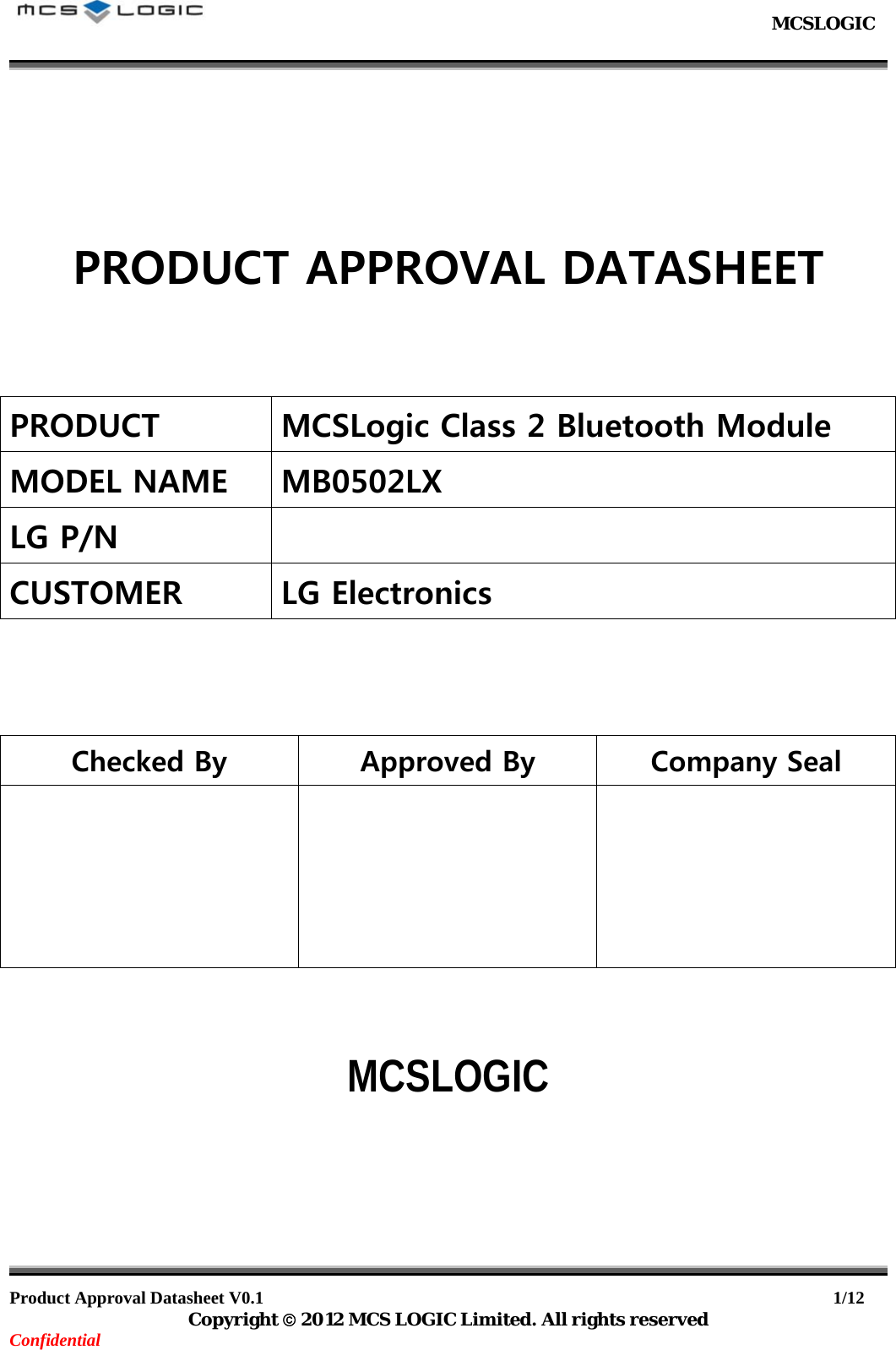                                                           MCSLOGIC                                                                                     Product Approval Datasheet V0.1                                                                  1/12 Copyright  2012 MCS LOGIC Limited. All rights reserved Confidential       PRODUCT APPROVAL DATASHEET    PRODUCT MCSLogic Class 2 Bluetooth Module MODEL NAME MB0502LX LG P/N    CUSTOMER  LG Electronics    Checked By  Approved By  Company Seal        MCSLOGIC        