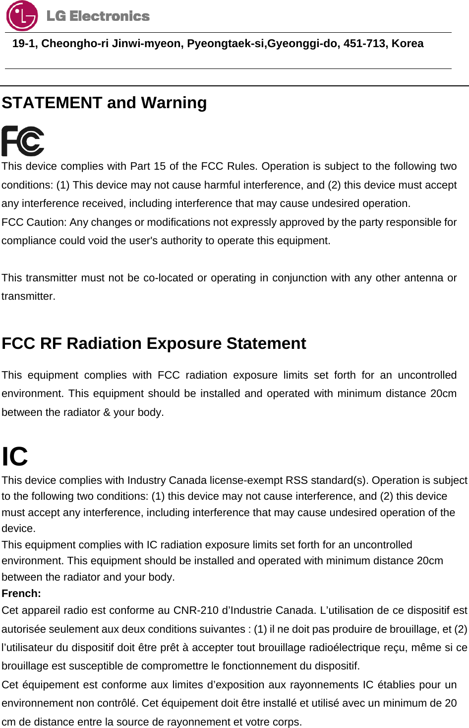                                  19-1, Cheongho-ri Jinwi-myeon, Pyeongtaek-si,Gyeonggi-do, 451-713, Korea       STATEMENT and Warning  This device complies with Part 15 of the FCC Rules. Operation is subject to the following two conditions: (1) This device may not cause harmful interference, and (2) this device must accept any interference received, including interference that may cause undesired operation. FCC Caution: Any changes or modifications not expressly approved by the party responsible for compliance could void the user&apos;s authority to operate this equipment.   This transmitter must not be co-located or operating in conjunction with any other antenna or transmitter.  FCC RF Radiation Exposure Statement This equipment complies with FCC radiation exposure limits set forth for an uncontrolled environment. This equipment should be installed and operated with minimum distance 20cm between the radiator &amp; your body.  IC This device complies with Industry Canada license-exempt RSS standard(s). Operation is subject to the following two conditions: (1) this device may not cause interference, and (2) this device must accept any interference, including interference that may cause undesired operation of the device. This equipment complies with IC radiation exposure limits set forth for an uncontrolled environment. This equipment should be installed and operated with minimum distance 20cm between the radiator and your body. French: Cet appareil radio est conforme au CNR-210 d’Industrie Canada. L’utilisation de ce dispositif est autorisée seulement aux deux conditions suivantes : (1) il ne doit pas produire de brouillage, et (2) l’utilisateur du dispositif doit être prêt à accepter tout brouillage radioélectrique reçu, même si ce brouillage est susceptible de compromettre le fonctionnement du dispositif. Cet équipement est conforme aux limites d’exposition aux rayonnements IC établies pour un environnement non contrôlé. Cet équipement doit être installé et utilisé avec un minimum de 20 cm de distance entre la source de rayonnement et votre corps.  