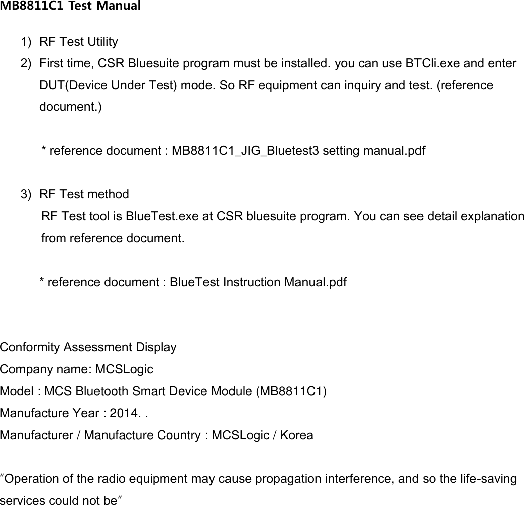 MB8811C1 Test Manual  1) RF Test Utility 2) First time, CSR Bluesuite program must be installed. you can use BTCli.exe and enter DUT(Device Under Test) mode. So RF equipment can inquiry and test. (reference document.)  * reference document : MB8811C1_JIG_Bluetest3 setting manual.pdf  3) RF Test method RF Test tool is BlueTest.exe at CSR bluesuite program. You can see detail explanation from reference document.  * reference document : BlueTest Instruction Manual.pdf   Conformity Assessment Display Company name: MCSLogic Model : MCS Bluetooth Smart Device Module (MB8811C1) Manufacture Year : 2014. . Manufacturer / Manufacture Country : MCSLogic / Korea  “Operation of the radio equipment may cause propagation interference, and so the life-saving services could not be”  