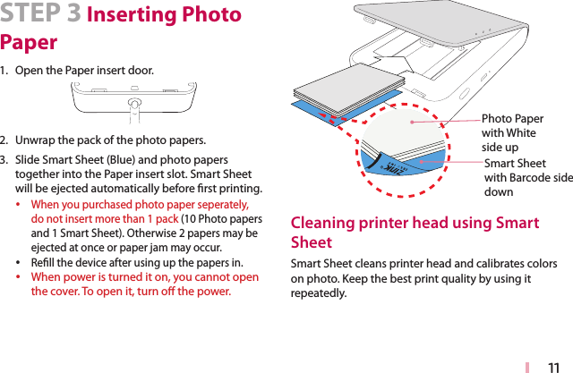 11STEP 3 Inserting Photo Paper1. Open the Paper insert door.2. Unwrap the pack of the photo papers. 3. Slide Smart Sheet (Blue) and photo papers together into the Paper insert slot. Smart Sheet will be ejected automatically before rst printing. yWhen you purchased photo paper seperately, do not insert more than 1 pack (10 Photo papers and 1 Smart Sheet). Otherwise 2 papers may be ejected at once or paper jam may occur. yRell the device after using up the papers in. yWhen power is turned it on, you cannot open the cover. To open it, turn o the power.Smart Sheet  with Barcode side downPhoto Paper  with White side upCleaning printer head using Smart SheetSmart Sheet cleans printer head and calibrates colors on photo. Keep the best print quality by using it repeatedly.