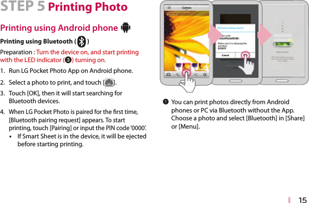 15STEP 5 Printing PhotoPrinting using Android phone Bluetooth®Printing using Bluetooth (Bluetooth®)Preparation : Turn the device on, and start printing with the LED indicator (c) turning on. 1. Run LG Pocket Photo App on Android phone.2. Select a photo to print, and touch [ ].3.  Touch [OK], then it will start searching for Bluetooth devices.4. When LG Pocket Photo is paired for the rst time, [Bluetooth pairing request] appears. To start printing, touch [Pairing] or input the PIN code ‘0000’. yIf Smart Sheet is in the device, it will be ejected before starting printing. ,You can print photos directly from Android phones or PC via Bluetooth without the App. Choose a photo and select [Bluetooth] in [Share] or [Menu].