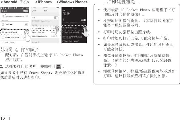 12&lt; Android 手机&gt;       &lt; iPhone&gt;     &lt;Windows Phone&gt;步骤 4 打印照片 1. 配对后，在智能手机上运行 LG Pocket Photo 应用程序。2. 选择要打印的照片，并触摸 [ ]。如果设备中已有 Smart Sheet，则会在优化所选图像质量后对其进行打印。 y使用最新 LG Pocket Photo 应用程序（打印照片时会优化图像）。  y检查原始图像的质量。（实际打印图像可能会与原始图像不同。 y打印时切勿强行拉出照片纸。 y打印时切勿打开上盖,可能会损坏产品。 y如果本设备振动或摇晃，打印的照片质量可能会降低。 y图像分辨率越高，打印的照片质量就越高。（适当的分辨率应超过 1280×2448 像素。） y根据具体情况，护照/签证图像可能不适合打印。建议打印在照相馆拍摄的图像。打印注意事项 