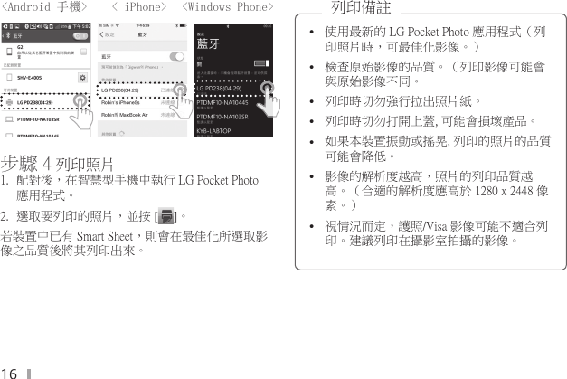 16&lt;Android 手機&gt;    &lt; iPhone&gt;      &lt;Windows Phone&gt;步驟 4 列印照片 1.  配對後，在智慧型手機中執行 LG Pocket Photo 應用程式。2.  選取要列印的照片，並按 [ ]。若裝置中已有 Smart Sheet，則會在最佳化所選取影像之品質後將其列印出來。 y使用最新的 LG Pocket Photo 應用程式（列印照片時，可最佳化影像。）  y檢查原始影像的品質。（列印影像可能會與原始影像不同。 y列印時切勿強行拉出照片紙。 y列印時切勿打開上蓋,可能會損壞產品。 y如果本裝置振動或搖晃,列印的照片的品質可能會降低。 y影像的解析度越高，照片的列印品質越高。（合適的解析度應高於 1280 x 2448 像素。） y視情況而定，護照/Visa 影像可能不適合列印。建議列印在攝影室拍攝的影像。列印備註 