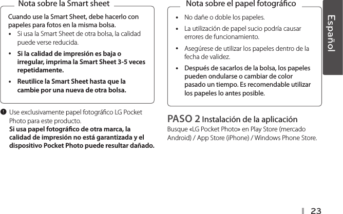 23Cuando use la Smart Sheet, debe hacerlo con papeles para fotos en la misma bolsa. ySi usa la Smart Sheet de otra bolsa, la calidad puede verse reducida. ySi la calidad de impresión es baja o irregular, imprima la Smart Sheet 3-5 veces repetidamente.  yReutilice la Smart Sheet hasta que la cambie por una nueva de otra bolsa. Nota sobre la Smart sheet, Use exclusivamente papel fotográco LG Pocket Photo para este producto.  Si usa papel fotográco de otra marca, la calidad de impresión no está garantizada y el dispositivo Pocket Photo puede resultar dañado.   yNo dañe o doble los papeles. yLa utilización de papel sucio podría causar errores de funcionamiento. yAsegúrese de utilizar los papeles dentro de la fecha de validez. yDespués de sacarlos de la bolsa, los papeles pueden ondularse o cambiar de color pasado un tiempo. Es recomendable utilizar los papeles lo antes posible.Nota sobre el papel fotográcoPASO 2 Instalación de la aplicación Busque «LG Pocket Photo» en Play Store (mercado Android) / App Store (iPhone) / Windows Phone Store.Español