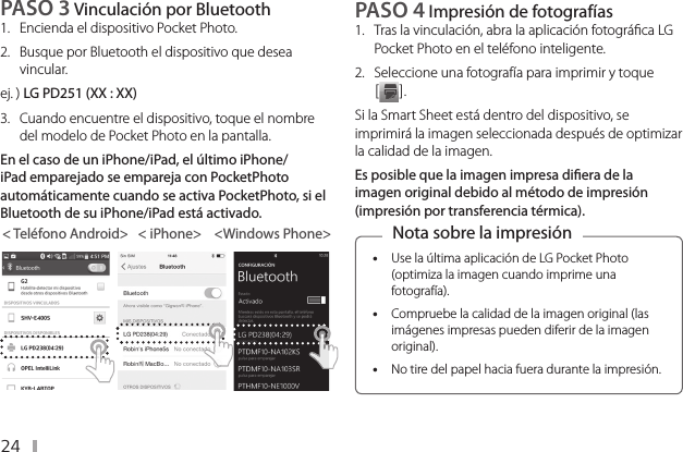 24PASO 3 Vinculación por Bluetooth1.  Encienda el dispositivo Pocket Photo. 2.  Busque por Bluetooth el dispositivo que desea vincular.ej. ) LG PD251 (XX : XX)3.   Cuando encuentre el dispositivo, toque el nombre del modelo de Pocket Photo en la pantalla.En el caso de un iPhone/iPad, el último iPhone/iPad emparejado se empareja con PocketPhoto automáticamente cuando se activa PocketPhoto, si el Bluetooth de su iPhone/iPad está activado.&lt; Teléfono Android&gt;   &lt; iPhone&gt;    &lt;Windows Phone&gt;PASO 4 Impresión de fotografías 1.  Tras la vinculación, abra la aplicación fotográca LG Pocket Photo en el teléfono inteligente.2.  Seleccione una fotografía para imprimir y toque [ ].Si la Smart Sheet está dentro del dispositivo, se imprimirá la imagen seleccionada después de optimizar la calidad de la imagen.Es posible que la imagen impresa diera de la imagen original debido al método de impresión (impresión por transferencia térmica). yUse la última aplicación de LG Pocket Photo (optimiza la imagen cuando imprime una fotografía).  yCompruebe la calidad de la imagen original (las imágenes impresas pueden diferir de la imagen original). yNo tire del papel hacia fuera durante la impresión.Nota sobre la impresión 
