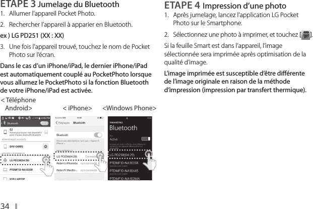 34ETAPE 3 Jumelage du Bluetooth1.  Allumer l’appareil PocketPhoto. 2.  Rechercher l’appareil à apparier en Bluetooth.ex ) LG PD251 (XX : XX)3.   Une fois l’appareil trouvé, touchez le nom de Pocket Photo sur l’écran.Dans le cas d’un iPhone/iPad, le dernier iPhone/iPad est automatiquement couplé au PocketPhoto lorsque vous allumez le PocketPhoto si la fonction Bluetooth de votre iPhone/iPad est activée.&lt; Téléphone     Android&gt;                     &lt; iPhone&gt;       &lt;Windows Phone&gt;ETAPE 4 Impression d’une photo 1.  Après jumelage, lancez l’application LG Pocket Photo sur le Smartphone.2.  Sélectionnez une photo à imprimer, et touchez [ ].Si la feuille Smart est dans l’appareil, l’image sélectionnée sera imprimée après optimisation de la qualité d’image.L’image imprimée est susceptible d’être diérente de l’image originale en raison de la méthode d’impression (impression par transfert thermique).
