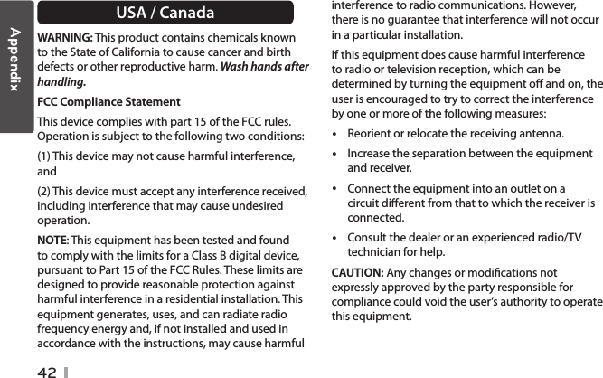 42USA / CanadaWARNING: This product contains chemicals known to the State of California to cause cancer and birth defects or other reproductive harm. Wash hands after handling. FCC Compliance Statement This device complies with part 15 of the FCC rules. Operation is subject to the following two conditions:(1) This device may not cause harmful interference, and(2) This device must accept any interference received, including interference that may cause undesired operation.NOTE: This equipment has been tested and found to comply with the limits for a Class B digital device, pursuant to Part 15 of the FCC Rules. These limits are designed to provide reasonable protection against harmful interference in a residential installation. This equipment generates, uses, and can radiate radio frequency energy and, if not installed and used in accordance with the instructions, may cause harmful interference to radio communications. However, there is no guarantee that interference will not occur in a particular installation.If this equipment does cause harmful interference to radio or television reception, which can be determined by turning the equipment o and on, the user is encouraged to try to correct the interference by one or more of the following measures: yReorient or relocate the receiving antenna. yIncrease the separation between the equipment and receiver. yConnect the equipment into an outlet on a circuit dierent from that to which the receiver is connected. yConsult the dealer or an experienced radio/TV technician for help.CAUTION: Any changes or modications not expressly approved by the party responsible for compliance could void the user’s authority to operate this equipment.Appendix
