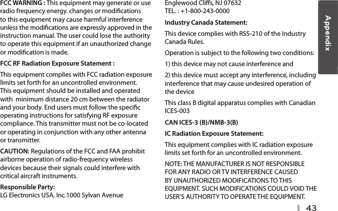 43FCC WARNING : This equipment may generate or use radio frequency energy. changes or modications to this equipment may cause harmful interference unless the modications are expressly approved in the instruction manual. The user could lose the authority to operate this equipment if an unauthorized change or modication is made.FCC RF Radiation Exposure Statement : This equipment complies with FCC radiation exposure limits set forth for an uncontrolled environment. This equipment should be installed and operated with  minimum distance 20 cm between the radiator and your body. End users must follow the specic operating instructions for satisfying RF exposure compliance. This transmitter must not be co-located or operating in conjunction with any other antenna or transmitter.CAUTION: Regulations of the FCC and FAA prohibit airborne operation of radio-frequency wireless devices because their signals could interfere with critical aircraft instruments.Responsible Party:  LG Electronics USA, Inc.1000 Sylvan Avenue Englewood Clis, NJ 07632  TEL. : +1-800-243-0000Industry Canada Statement: This device complies with RSS-210 of the Industry Canada Rules. Operation is subject to the following two conditions: 1) this device may not cause interference and 2) this device must accept any interference, including interference that may cause undesired operation of the device This class B digital apparatus complies with Canadian ICES-003CAN ICES-3 (B)/NMB-3(B)IC Radiation Exposure Statement: This equipment complies with IC radiation exposure limits set forth for an uncontrolled environment. NOTE: THE MANUFACTURER IS NOT RESPONSIBLE FOR ANY RADIO OR TV INTERFERENCE CAUSED BY UNAUTHORIZED MODIFICATIONS TO THIS EQUIPMENT. SUCH MODIFICATIONS COULD VOID THE USER’S AUTHORITY TO OPERATE THE EQUIPMENT.Appendix
