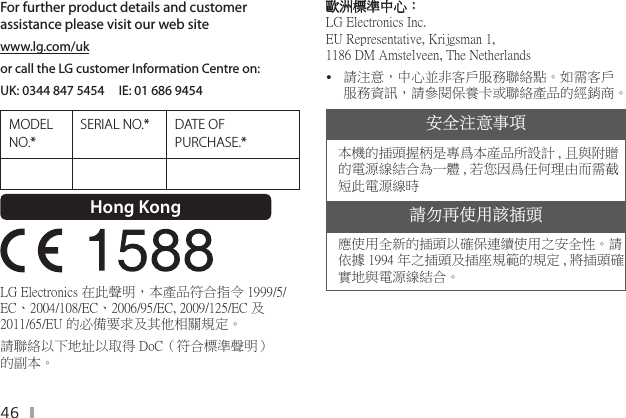 46For further product details and customer assistance please visit our web sitewww.lg.com/uk or call the LG customer Information Centre on:UK: 0344 847 5454     IE: 01 686 9454MODEL NO.*SERIAL NO.* DATE OF PURCHASE.*Hong Kong  LG Electronics 在此聲明，本產品符合指令 1999/5/EC、2004/108/EC、2006/95/EC, 2009/125/EC 及 2011/65/EU 的必備要求及其他相關規定。請聯絡以下地址以取得 DoC（符合標準聲明） 的副本。歐洲標準中心：  LG Electronics Inc. EU Representative, Krijgsman 1, 1186 DM Amstelveen, The Netherlands y請注意，中心並非客戶服務聯絡點。如需客戶服務資訊，請參閱保養卡或聯絡產品的經銷商。安全注意事項本機的插頭握柄是專爲本産品所設計 , 且與附贈的電源線結合為一體 , 若您因爲任何理由而需截短此電源線時請勿再使用該插頭應使用全新的插頭以確保連續使用之安全性。請依據 1994 年之插頭及插座規範的規定 , 將插頭確實地與電源線結合。