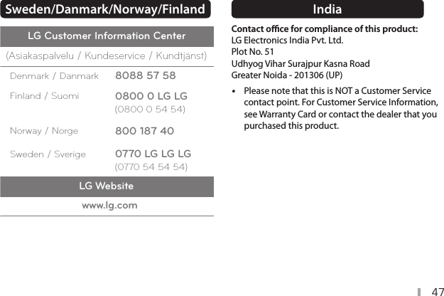 47Sweden/Danmark/Norway/Finland  LG Customer Information Center(Asiakaspalvelu / Kundeservice / Kundtjänst)Denmark / Danmark     8088 57 58Finland / Suomi     0800 0 LG LG(0800 0 54 54)Norway / Norge     800 187 40Sweden / Sverige     0770 LG LG LG(0770 54 54 54)LG Websitewww.lg.comIndia  Contact oce for compliance of this product:  LG Electronics India Pvt. Ltd.  Plot No. 51 Udhyog Vihar Surajpur Kasna Road Greater Noida - 201306 (UP) yPlease note that this is NOT a Customer Service contact point. For Customer Service Information, see Warranty Card or contact the dealer that you purchased this product.