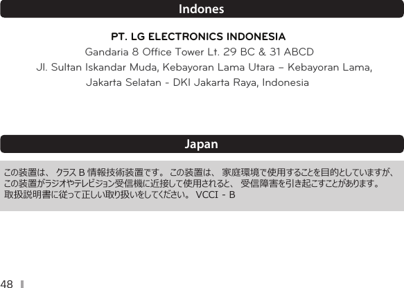 48IndonesPT. LG ELECTRONICS INDONESIAGandaria 8 Ofﬁce Tower Lt. 29 BC &amp; 31 ABCDJl. Sultan Iskandar Muda, Kebayoran Lama Utara – Kebayoran Lama,Jakarta Selatan - DKI Jakarta Raya, IndonesiaJapan  この装置は、 クラス B 情報技術装置です。 この装置は、 家庭環境で使用することを目的としていますが、 この装置がラジオやテレビジョン受信機に近接して使用されると、 受信障害を引き起こすことがあります。 取扱説明書に従って正しい取り扱いをしてください。 VCCI - B