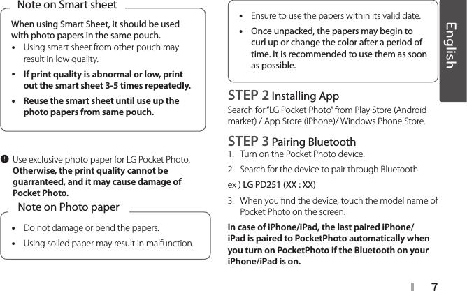 7When using Smart Sheet, it should be used with photo papers in the same pouch. yUsing smart sheet from other pouch may result in low quality. yIf print quality is abnormal or low, print out the smart sheet 3-5 times repeatedly.  yReuse the smart sheet until use up the photo papers from same pouch. Note on Smart sheet, Use exclusive photo paper for LG Pocket Photo. Otherwise, the print quality cannot be guarranteed, and it may cause damage of Pocket Photo. yDo not damage or bend the papers. yUsing soiled paper may result in malfunction.Note on Photo paper yEnsure to use the papers within its valid date. yOnce unpacked, the papers may begin to curl up or change the color after a period of time. It is recommended to use them as soon as possible.STEP 2 Installing App Search for “LG Pocket Photo” from Play Store (Android market) / App Store (iPhone)/ Windows Phone Store.STEP 3 Pairing Bluetooth1.  Turn on the Pocket Photo device. 2.  Search for the device to pair through Bluetooth.ex ) LG PD251 (XX : XX)3.   When you nd the device, touch the model name of Pocket Photo on the screen.In case of iPhone/iPad, the last paired iPhone/iPad is paired to PocketPhoto automatically when you turn on PocketPhoto if the Bluetooth on your iPhone/iPad is on.English