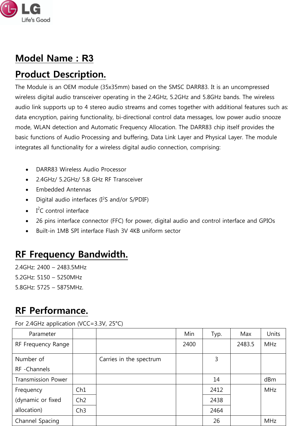 Model Name : R3 Product Description. The Module is an OEM module (35x35mm) based on the SMSC DARR83. It is an uncompressed wireless digital audio transceiver operating in the 2.4GHz, 5.2GHz and 5.8GHz bands. The wireless audio link supports up to 4 stereo audio streams and comes together with additional features such as: data encryption, pairing functionality, bi-directional control data messages, low power audio snooze mode, WLAN detection and Automatic Frequency Allocation. The DARR83 chip itself provides the basic functions of Audio Processing and buffering, Data Link Layer and Physical Layer. The module integrates all functionality for a wireless digital audio connection, comprising:  DARR83 Wireless Audio Processor2.4GHz/ 5.2GHz/ 5.8 GHz RF TransceiverEmbedded AntennasDigital audio interfaces (I2S and/or S/PDIF)I2C control interface26 pins interface connector (FFC) for power, digital audio and control interface and GPIOsBuilt-in 1MB SPI interface Flash 3V 4KB uniform sectorRF Frequency Bandwidth. 2.4GHz: 2400 – 2483.5MHz 5.2GHz: 5150 – 5250MHz 5.8GHz: 5725 – 5875MHz. RF Performance. For 2.4GHz application (VCC=3.3V, 25°C) Parameter  Min  Typ.  Max  Units RF Frequency Range  2400  2483.5  MHz Number of RF -Channels Carries in the spectrum  3 Transmission Power  14  dBm Frequency (dynamic or fixed allocation) Ch1  2412  MHz Ch2  2438 Ch3  2464 Channel Spacing  26  MHz 