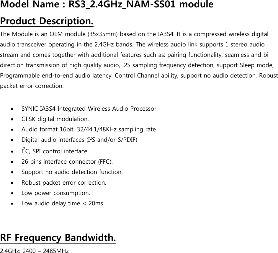 Model Name : RS3_2.4GHz_NAM-SS01 module Product Description. The Module is an OEM module (35x35mm) based on the IA3S4. It is a compressed wireless digital audio transceiver operating in the 2.4GHz bands. The wireless audio link supports 1 stereo audio stream and comes together with additional features such as: pairing functionality, seamless and bi-direction transmission of high quality audio, I2S sampling frequency detection, support Sleep mode, Programmable end-to-end audio latency, Control Channel ability, support no audio detection, Robust packet error correction.   SYNIC IA3S4 Integrated Wireless Audio Processor   GFSK digital modulation.  Audio format 16bit, 32/44.1/48KHz sampling rate  Digital audio interfaces (I2S and/or S/PDIF)  I2C, SPI control interface   26 pins interface connector (FFC).  Support no audio detection function.  Robust packet error correction.  Low power consumption.  Low audio delay time &lt; 20ms   RF Frequency Bandwidth. 2.4GHz: 2400 – 2485MHz            