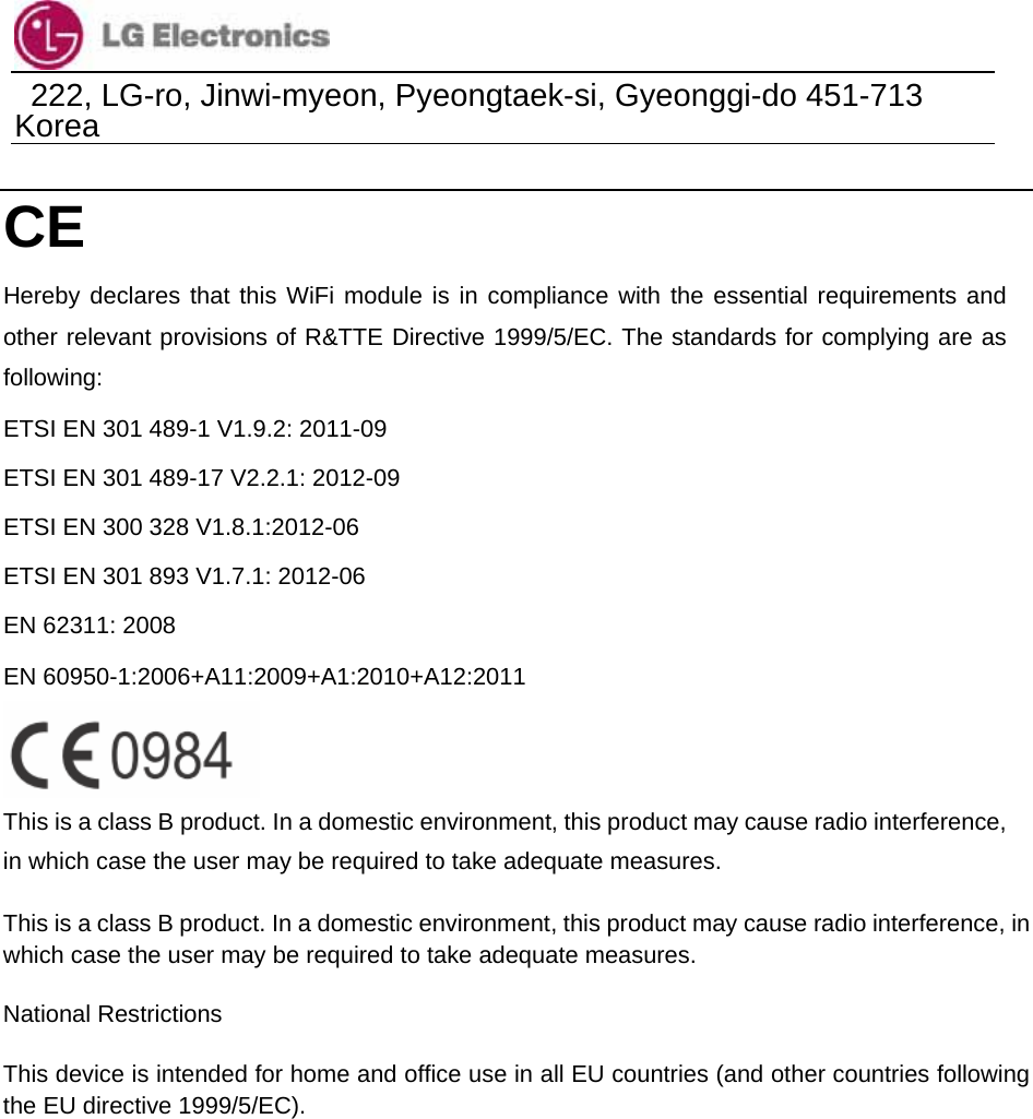                                  222, LG-ro, Jinwi-myeon, Pyeongtaek-si, Gyeonggi-do 451-713 Korea      CE  Hereby declares that this WiFi module is in compliance with the essential requirements and other relevant provisions of R&amp;TTE Directive 1999/5/EC. The standards for complying are as following: ETSI EN 301 489-1 V1.9.2: 2011-09 ETSI EN 301 489-17 V2.2.1: 2012-09 ETSI EN 300 328 V1.8.1:2012-06 ETSI EN 301 893 V1.7.1: 2012-06 EN 62311: 2008 EN 60950-1:2006+A11:2009+A1:2010+A12:2011  This is a class B product. In a domestic environment, this product may cause radio interference, in which case the user may be required to take adequate measures. This is a class B product. In a domestic environment, this product may cause radio interference, in which case the user may be required to take adequate measures.   National Restrictions   This device is intended for home and office use in all EU countries (and other countries following the EU directive 1999/5/EC).     