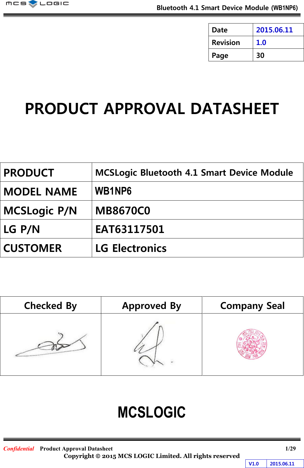                           Bluetooth 4.1 Smart Device Module (WB1NP6)                        Confidential    Product Approval Datasheet                                                           1/29 Copyright  2015 MCS LOGIC Limited. All rights reserved V1.0  2015.06.11  Date  2015.06.11 Revision  1.0 Page  30    PRODUCT APPROVAL DATASHEET     PRODUCT MCSLogic Bluetooth 4.1 Smart Device Module MODEL NAME WB1NP6 MCSLogic P/N  MB8670C0 LG P/N  EAT63117501 CUSTOMER LG Electronics    Checked By  Approved By  Company Seal        MCSLOGIC  