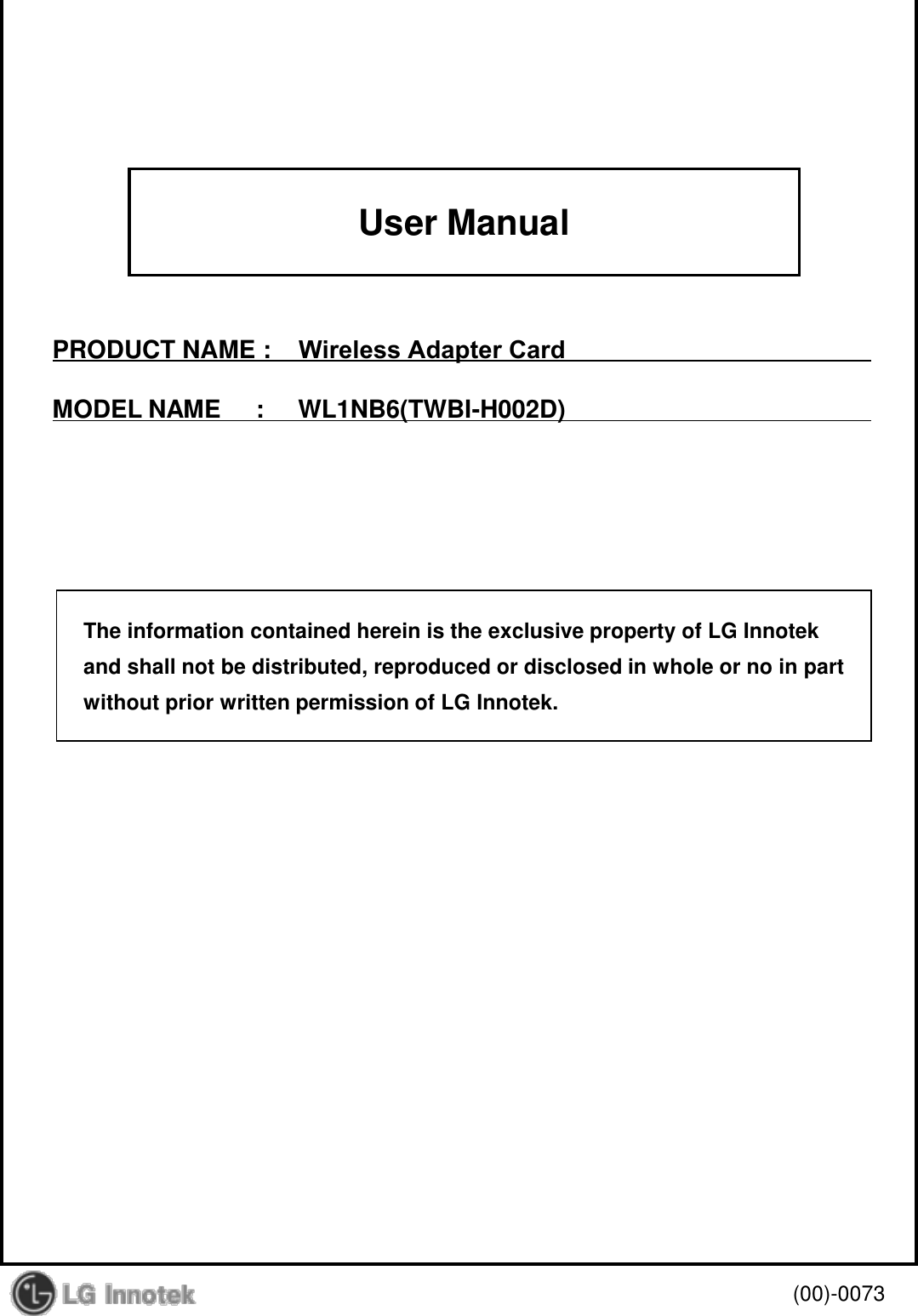 User Manual PRODUCT NAME :    Wireless Adapter Card MODEL NAME     :     WL1NB6(TWBI-H002D) (00)-0073 The information contained herein is the exclusive property of LG Innotek and shall not be distributed, reproduced or disclosed in whole or no in part without prior written permission of LG Innotek. 