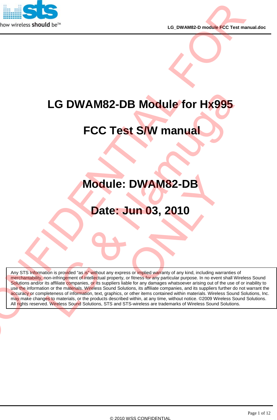                                                                                     LG_DWAM82-D module FCC Test manual.doc Page 1 of 12 © 2010 WSS CONFIDENTIAL       LG DWAM82-DB Module for Hx995  FCC Test S/W manual  Module: DWAM82-DB Date: Jun 03, 2010   Any STS Information is provided “as is” without any express or implied warranty of any kind, including warranties of merchantability, non-infringement of intellectual property, or fitness for any particular purpose. In no event shall Wireless Sound Solutions and/or its affiliate companies, or its suppliers liable for any damages whatsoever arising out of the use of or inability to use the information or the materials. Wireless Sound Solutions, its affiliate companies, and its suppliers further do not warrant the accuracy or completeness of information, text, graphics, or other items contained within materials. Wireless Sound Solutions, Inc. may make changes to materials, or the products described within, at any time, without notice. ©2009 Wireless Sound Solutions. All rights reserved. Wireless Sound Solutions, STS and STS-wireless are trademarks of Wireless Sound Solutions. CONFIDENTIAL FORLG &amp; NamugaONLY