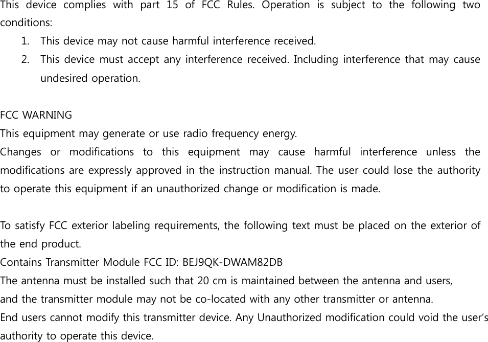  This  device  complies  with  part  15  of  FCC  Rules.  Operation  is  subject to the following two conditions: 1. This device may not cause harmful interference received. 2. This device must accept any interference received. Including interference that may cause undesired operation.  FCC WARNING This equipment may generate or use radio frequency energy. Changes  or  modifications  to  this  equipment  may  cause  harmful  interference  unless  the modifications are expressly approved in the instruction manual. The user could lose the authority to operate this equipment if an unauthorized change or modification is made.  To satisfy FCC exterior labeling requirements, the following text must be placed on the exterior of the end product. Contains Transmitter Module FCC ID: BEJ9QK-DWAM82DB The antenna must be installed such that 20 cm is maintained between the antenna and users, and the transmitter module may not be co-located with any other transmitter or antenna. End users cannot modify this transmitter device. Any Unauthorized modification could void the user‘s authority to operate this device. 