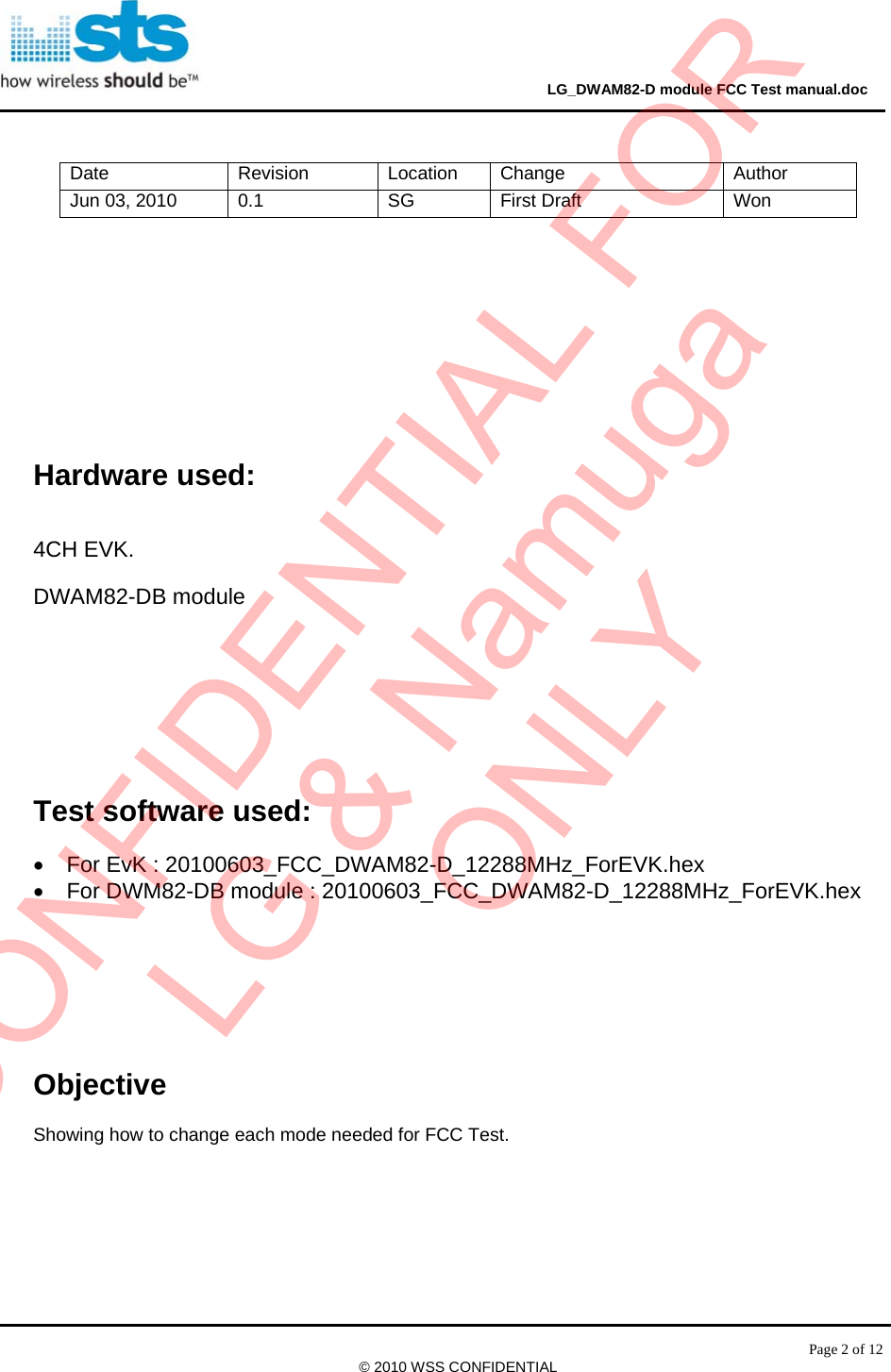                                                                                     LG_DWAM82-D module FCC Test manual.doc Page 2 of 12 © 2010 WSS CONFIDENTIAL        Hardware used: 4CH EVK. DWAM82-DB module   Test software used:  •  For EvK : 20100603_FCC_DWAM82-D_12288MHz_ForEVK.hex •  For DWM82-DB module : 20100603_FCC_DWAM82-D_12288MHz_ForEVK.hex     Objective  Showing how to change each mode needed for FCC Test.     Date Revision Location Change  Author Jun 03, 2010  0.1  SG  First Draft  Won CONFIDENTIAL FORLG &amp; NamugaONLY