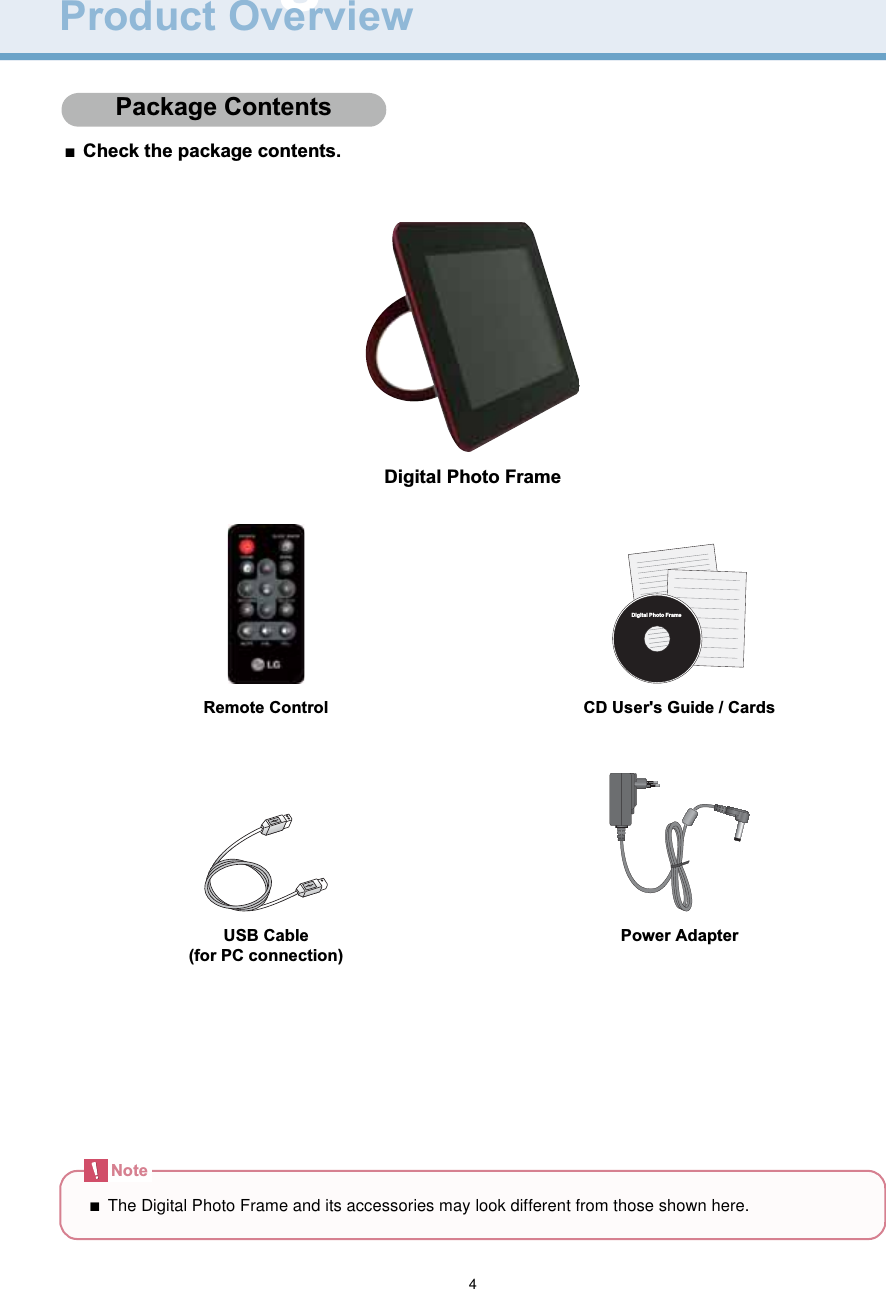 4Digital Photo FrameProduct OverviewPackage C ontents■Check the package contents.Digital Photo FrameRemote Control CD User&apos;s Guide / CardsUSB Cable(for PC connection)Power AdapterPackage ContentsDigital Photo FrameNote■The Digital Photo Frame and its accessories may look different from those shown here.